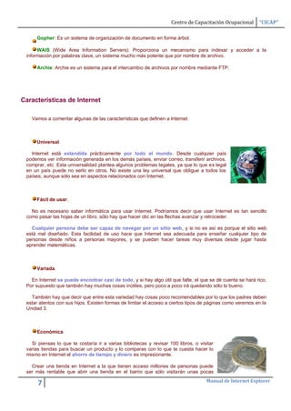 Centro de Capacitación Ocupacional     “CICAP”

     Gopher: Es un sistema de organización de documento en forma árbol.

      WAIS (Wide Area Information Servers): Proporciona un mecanismo para indexar y acceder a la
 información por palabras clave, un sistema mucho más potente que por nombre de archivo.

      Archie: Archie es un sistema para el intercambio de archivos por nombre mediante FTP.




Características de Internet

   Vamos a comentar algunas de las características que definen a Internet.



     Universal.

   Internet está extendida prácticamente por todo el mundo. Desde cualquier país
 podemos ver información generada en los demás países, enviar correo, transferir archivos,
 comprar, etc. Esta universalidad plantea algunos problemas legales, ya que lo que es legal
 en un país puede no serlo en otros. No existe una ley universal que obligue a todos los
 países, aunque sólo sea en aspectos relacionados con Internet.



     Fácil de usar.

   No es necesario saber informática para usar Internet. Podríamos decir que usar Internet es tan sencillo
 como pasar las hojas de un libro, sólo hay que hacer clic en las flechas avanzar y retroceder.

   Cualquier persona debe ser capaz de navegar por un sitio web, y si no es así es porque el sitio web
 está mal diseñado. Esta facilidad de uso hace que Internet sea adecuada para enseñar cualquier tipo de
 personas desde niños a personas mayores, y se puedan hacer tareas muy diversas desde jugar hasta
 aprender matemáticas.



     Variada.

   En Internet se puede encontrar casi de todo, y si hay algo útil que falte, el que se dé cuenta se hará rico.
 Por supuesto que también hay muchas cosas inútiles, pero poco a poco irá quedando sólo lo bueno.

   También hay que decir que entre esta variedad hay cosas poco recomendables por lo que los padres deben
 estar atentos con sus hijos. Existen formas de limitar el acceso a ciertos tipos de páginas como veremos en la
 Unidad 3.



     Económica.

   Si piensas lo que te costaría ir a varias bibliotecas y revisar 100 libros, o visitar
 varias tiendas para buscar un producto y lo comparas con lo que te cuesta hacer lo
 mismo en Internet el ahorro de tiempo y dinero es impresionante.

   Crear una tienda en Internet a la que tienen acceso millones de personas puede
 ser más rentable que abrir una tienda en el barrio que sólo visitarán unas pocas
                                                                                    Manual de Internet Explorer
      7
 