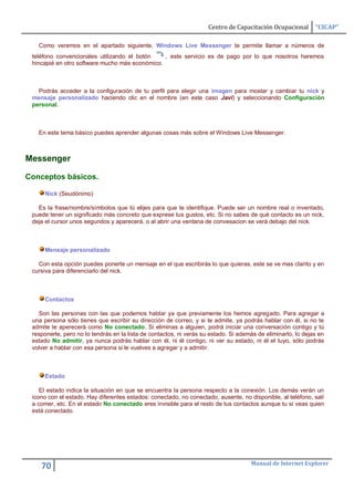 Centro de Capacitación Ocupacional       “CICAP”

   Como veremos en el apartado siguiente, Windows Live Messenger te permite llamar a números de
 teléfono convencionales utilizando el botón    , este servicio es de pago por lo que nosotros haremos
 hincapié en otro software mucho más económico.



   Podrás acceder a la configuración de tu perfil para elegir una imagen para mostar y cambiar tu nick y
 mensaje personalizado haciendo clic en el nombre (en este caso Javi) y seleccionando Configuración
 personal.



   En este tema básico puedes aprender algunas cosas más sobre el Windows Live Messenger.



Messenger

Conceptos básicos.

      Nick (Seudónimo)

   Es la frase/nombre/símbolos que tú elijes para que te identifique. Puede ser un nombre real o inventado,
 puede tener un significado más concreto que exprese tus gustos, etc. Si no sabes de qué contacto es un nick,
 deja el cursor unos segundos y aparecerá, o al abrir una ventana de convesacion se verá debajo del nick.



      Mensaje personalizado

   Con esta opción puedes ponerte un mensaje en el que escribirás lo que quieras, este se ve mas clarito y en
 cursiva para diferenciarlo del nick.



      Contactos

   Son las personas con las que podemos hablar ya que previamente los hemos agregado. Para agregar a
 una persona sólo tienes que escribir su dirección de correo, y si te admite, ya podrás hablar con él, si no te
 admite te aperecerá como No conectado. Si eliminas a alguien, podrá iniciar una conversación contigo y tú
 responerle, pero no lo tendrás en la lista de contactos, ni verás su estado. Si además de eliminarlo, lo dejas en
 estado No admitir, ya nunca podrás hablar con él, ni él contigo, ni ver su estado, ni él el tuyo, sólo podrás
 volver a hablar con esa persona si le vuelves a agregar y a admitir.



      Estado

    El estado indica la situación en que se encuentra la persona respecto a la conexión. Los demás verán un
 icono con el estado. Hay diferentes estados: conectado, no conectado, ausente, no disponible, al teléfono, salí
 a comer, etc. En el estado No conectado eres invisible para el resto de tus contactos aunque tu sí veas quien
 está conectado.




                                                                                     Manual de Internet Explorer
    70
 