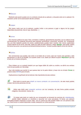 Centro de Capacitación Ocupacional      “CICAP”




    Webcam

  Mediante esta opción puedes ver a tu contacto a través de su webcam, o él puede verte con tu webcam. Es
necesario contar con la autorización del otro contacto.



    Juegos

   Del mismo modo que con la webcam, puedes invitar a una persona a jugar a alguno de los juegos
disponibles (buscaminas, tres en raya, diamantes,...)



    Iconos

   Son diversos gráficos de caras, fotos, animadas o estáticas, generalmente pequeñas, que se utilizan en las
conversaciones con bastante frecuencia para expresar sentimientos, emociones, acciones, etc. Inicialmente
hay una lista bastante grande de iconos, posteriormente puedes tener muchos más iconos copiándolos
cuando alguien te los envía, para ello, basta con darle al botón derecho y elegir Agregar, para poder usarlos
les tienes que poner una secuencia de letras/símbolos/números. También puedes bajarte iconos de Internet.



    Guiños

   Son animaciones que puedes usar como si se tratara de un icono, pero son mucho mas grandes y sólo
permanecen un rato en la pantalla, si lo quieres volver a ver, basta con utilizar la opción Reproducir que hay
al lado de la miniatura del guiño.



  Para chatear con un contacto bastará con que hagas doble clic sobre su nombre, se abrirá una ventana
como la que puedes ver más abajo.

  Aquí sólo tendrás que escribir lo que quieras decir en la parte inferior y hacer clic en el botón Enviar (o
pulsar la tecla ENTER) para enviarlo.

  Explicaremos el significado de los botones más importantes de esta ventana:



         Este botón te servirá para añadir un nuevo contacto a la conversación, de este modo podréis
chatear más de dos personas a la vez.



          Utiliza este botón para compartir archivos con tus contactos, de esta forma podrás enviarle
        imágenes, documentos, música, etc...



           Si pulsas este botón en medio de una conversación se lanzarán los servicios de videollamada,
        podrás hablar utilizando un micrófono y escuchar con unos auriculares. Si tienes una webcam
enchufada también empezará a enviar vídeo. Ten en cuenta que sólo puedes hablar con una persona cada
vez. Esta función no estará disponible si estás chateando con varias personas.


                                                                                  Manual de Internet Explorer
   71
 