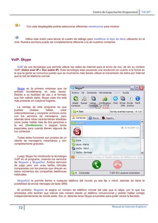 Centro de Capacitación Ocupacional      “CICAP”



           Con este desplegable podrás seleccionar diferentes emoticonos para mostrar.



          Utiliza este botón para lanzar el cuadro de diálogo para modificar el tipo de letra utilizando en el
 chat. Nuestra escritura puede ser completamente diferente a la de nuestros contactos.




VoIP. Skype

    VoIP es una tecnología que permite utilizar las redes de Internet para el envío de voz, de ahí su nombre
 VoIP (Voice over IP o Voz sobre IP). Esta tecnología esta causando una revolución en cuanto a la forma en
 la que la gente se comunica puesto que es muchísimo más barato utilizar la transmisión de datos por Internet
 que la red de telefonía normal.



   Skype es la primera empresa que ha
 entrado triunfalmente en este sector.
 Debido a su facilidad de uso y al formato
 que han sabido darle, Skype cada día está
 más presente en nuestros hogares.

    La ventaja de este programa es que
 puedes       chatear,     hablar,     crear
 videconferencias y compartir archivos como
 con los servicios de mensajería, pero
 además tiene otras características añadidas
 como poder hablar más de dos personas a
 la vez (Conferencia) o asignar tonos
 especiales para cuando llamen algunos de
 tus contactos.

    Todas estas funciones son propias de un
 cliente de mensajería instantánea y son
 completamente gratuitas.



   Luego Skype ha introducido la tecnología
 VoIP en el programa, creando los servivios
 de SkypeIn y SkypeOut. Ambos servicios
 de pago pero con unas tarifas ridículas
 comparadas con los precios que ofrecen en
 estos momentos las compañías telefónicas
 habituales.

   SkypeOut te permite llamar a cualquier teléfono del mundo ya sea fijo o móvil, además de darte la
 posibilidad de enviar mensajes de texto SMS.

    Al contrario, SkypeIn te asigna un número de teléfono normal del páis que tu elijas, por lo que tus
 amistades sólo tendrán que marcar ese número desde un teléfono convencional y podrán hablar contigo
 independientemente de donde estés. Eso sí, deberás tener Skype encendido para poder recibir la llamada.


                                                                                  Manual de Internet Explorer
    72
 