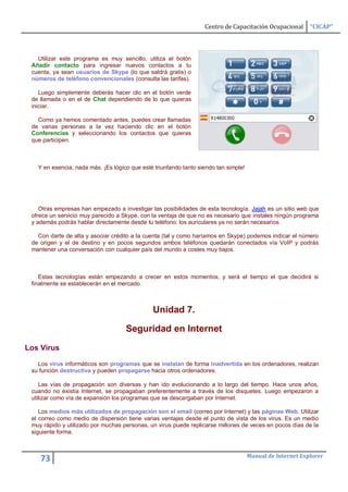 Centro de Capacitación Ocupacional       “CICAP”



   Utilizar este programa es muy sencillo, utiliza el botón
 Añadir contacto para ingresar nuevos contactos a tu
 cuenta, ya sean usuarios de Skype (lo que saldrá gratis) o
 números de teléfono convencionales (consulta las tarifas).

    Luego simplemente deberás hacer clic en el botón verde
 de llamada o en el de Chat dependiendo de lo que quieras
 iniciar.

   Como ya hemos comentado antes, puedes crear llamadas
 de varias personas a la vez haciendo clic en el botón
 Conferencias y seleccionando los contactos que quieras
 que participen.



   Y en esencia, nada más. ¡Es lógico que esté triunfando tanto siendo tan simple!




    Otras empresas han empezado a investigar las posibilidades de esta tecnología. Jajah es un sitio web que
 ofrece un servicio muy parecido a Skype, con la ventaja de que no es necesario que instales ningún programa
 y además podrás hablar directamente desde tu teléfono: los auriculares ya no serán necesarios.

   Con darte de alta y asociar crédito a la cuenta (tal y como haríamos en Skype) podemos indicar el número
 de origen y el de destino y en pocos segundos ambos teléfonos quedarán conectados vía VoIP y podrás
 mantener una conversación con cualquier país del mundo a costes muy bajos.



    Estas tecnologías están empezando a crecer en estos momentos, y será el tiempo el que decidirá si
 finalmente se establecerán en el mercado.



                                              Unidad 7.

                                    Seguridad en Internet
Los Virus

   Los virus informáticos son programas que se instalan de forma inadvertida en los ordenadores, realizan
 su función destructiva y pueden propagarse hacia otros ordenadores.

    Las vías de propagación son diversas y han ido evolucionando a lo largo del tiempo. Hace unos años,
 cuando no existía Internet, se propagaban preferentemente a través de los disquetes. Luego empezaron a
 utilizar como vía de expansión los programas que se descargaban por Internet.

    Los medios más utilizados de propagación son el email (correo por Internet) y las páginas Web. Utilizar
 el correo como medio de dispersión tiene varias ventajas desde el punto de vista de los virus. Es un medio
 muy rápido y utilizado por muchas personas, un virus puede replicarse millones de veces en pocos días de la
 siguiente forma.



                                                                                     Manual de Internet Explorer
    73
 