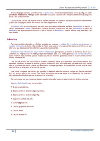 Centro de Capacitación Ocupacional       “CICAP”

   El virus llega por correo a un ordenador y se autoenvía a todas las direcciones de correo que figuren en la
 Libreta de Direcciones. Al llegar a otro ordenador se vuelve a autoenviar a todas las direcciones que figuren
 en él, y así sucesivamente.

   Los virus que utilizan las páginas Web e Internet también son capaces de reproducirse muy rápidamente
 puesto que una página puede ser visitada por miles de personas al dia.

   El ciclo de vida de un virus podría ser este, entra en nuestro ordenador, es decir, nos infecta, se ejecuta y
 causa, normalmente, daños, luego intenta copiarse en otros ordenadores, es decir propagarse. Cuando es
 detectado por algún programa antivirus o por el usuario es eliminado y muere. Vamos a ver todo esto con
 más detalle.



Infección

   Para que nuestro ordenador se infecte o contagie con un virus, el código del virus tiene que grabarse en
 nuestro ordenador, la forma más sencilla de hacer esto para un virus es cuando copiamos archivos, ya que
 sólo tiene que ocultarse dentro del archivo que estamos copiando.

    Si sólo leemos información no podremos infectarnos, por ejemplo, si leemos el contenido de un CD o
 visitamos una página de la web no hay peligro de infección. Esto es la norma general, pero hay excepciones,
 como veremos más adelante, ya que a veces ocurre que estamos grabando cosas en nuestro ordenador sin
 darnos cuenta de ello.

    Una vez el archivo del virus está en nuestro ordenador tiene que ejecutarse para poder realizar sus
 funciones. El hecho de tener un archivo grabado en el disco duro no quiere decir que ese virus haya hecho
 todo lo que tiene que hacer, puede que todavía no se haya ejecutado. Aunque lo más normal es que nada
 más entrar en el ordenador el archivo se ejecute.

   Hay varias formas de ejecutarse, por ejemplo, lo podemos ejecutar nosotros mismos sin darnos cuenta al
 abrir un archivo adjunto del correo. Otra forma de autoejecutarse es alterar la configuración del ordenador
 para que se ejecute cada vez que arrancamos el ordenador.

   Así pues, cada vez que copiamos algo en nuestro ordenador podemos estar copiando también un virus.

   Las vías de infección más comunes son:

   1- El correo electrónico.

   2- Bajarse archivos de Internet por download.

   3- Bajarse archivos de Internet por ftp.

   4- Copiar disquettes, CD, etc.

   5- Visitar páginas web.

   6- Uso de grupos de discusión.

   7- Uso de redes.

   8- Uso de redes P2P.




                                                                                    Manual de Internet Explorer
    74
 