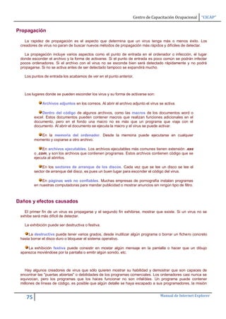 Centro de Capacitación Ocupacional    “CICAP”


Propagación

    La rapidez de propagación es el aspecto que determina que un virus tenga más o menos éxito. Los
 creadores de virus no paran de buscar nuevos métodos de propagación más rápidos y difíciles de detectar.

   La propagación incluye varios aspectos como el punto de entrada en el ordenador o infección, el lugar
 donde esconder el archivo y la forma de activarse. Si el punto de entrada es poco común se podrán infectar
 pocos ordenadores. Si el archivo con el virus no se esconde bien será detectado rápidamente y no podrá
 propagarse. Si no se activa antes de ser detectado tampoco se expandirá mucho.

   Los puntos de entrada los acabamos de ver en el punto anterior.



   Los lugares donde se pueden esconder los virus y su forma de activarse son:

             Archivos adjuntos en los correos. Al abrir el archivo adjunto el virus se activa.

             Dentro del código de algunos archivos, como las macros de los documentos word o
         excel. Estos documentos pueden contener macros que realizan funciones adicionales en el
         documento, pero en el fondo una macro no es más que un programa que viaja con el
         documento. Al abrir el documento se ejecuta la macro y el virus se puede activar.

            En la memoria del ordenador. Desde la memoria puede ejecutarse en cualquier
         momento y copiarse a otro archivo.

              En archivos ejecutables. Los archivos ejecutables más comunes tienen extensión .exe
         o .com, y son los archivos que contienen programas. Estos archivos contienen código que se
         ejecuta al abrirlos.

              En los sectores de arranque de los discos. Cada vez que se lee un disco se lee el
         sector de arranque del disco, es pues un buen lugar para esconder el código del virus.

             En páginas web no confiables. Muchas empresas de pornografía instalan programas
         en nuestras computadoras para mandar publicidad o mostrar anuncios sin ningún tipo de filtro.



Daños y efectos causados

   El primer fin de un virus es propagarse y el segundo fin exhibirse, mostrar que existe. Si un virus no se
 exhibe será más dificil de detectar.

   La exhibición puede ser destructiva o festiva.

      La destructiva puede tener varios grados, desde inutilizar algún programa o borrar un fichero concreto
 hasta borrar el disco duro o bloquear el sistema operativo.

     La exhibición festiva puede consistir en mostar algún mensaje en la pantalla o hacer que un dibujo
 aparezca moviéndose por la pantalla o emitir algún sonido, etc.



   Hay algunos creadores de virus que sólo quieren mostrar su habilidad y demostrar que son capaces de
 encontrar las "puertas abiertas" o debilidades de los programas comerciales. Los ordenadores casi nunca se
 equivocan, pero los programas que los haces funcionar no son infalibles. Un programa puede contener
 millones de líneas de código, es posible que algún detalle se haya escapado a sus programadores, la misión


                                                                                    Manual de Internet Explorer
    75
 