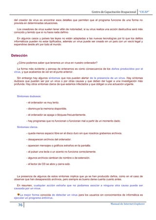 Centro de Capacitación Ocupacional   “CICAP”

 del creador de virus es encontrar esos detalles que permiten que el programa funcione de una forma no
 prevista en determinadas situaciones.

   Los creadores de virus suelen tener afán de notoriedad, si su virus realiza una acción destructiva será más
 conocido y temido que si no hace nada dañino.

    En algunos casos y países las leyes no están adaptadas a las nuevas tecnologías por lo que los delitos
 informáticos pueden no estar tipificados, además un virus puede ser creado en un país con un vacío legal y
 expandirse desde ahí por todo el mundo.



Detección

   ¿Cómo podemos saber que tenemos un virus en nuestro ordenador?

    La forma más evidente y penosa de enterarnos es como consecuencia de los daños producidos por el
 virus, y que acabamos de ver en el punto anterior.

   Sin embargo hay algunos síntomas que nos pueden alertar de la presencia de un virus. Hay síntomas
 dudosos que pueden ser por un virus o por otras causas y que deben dar lugar a una investigación más
 profunda. Hay otros síntomas claros de que estamos infectados y que obligan a una actuación urgente.



   Síntomas dudosos:

           - el ordenador va muy lento.

           - disminuye la memoria disponible.

           - el ordenador se apaga o bloquea frecuentemente.

           - hay programas que no funcionan o funcionan mal a partir de un momento dado.

   Síntomas claros.

           - queda menos espacio libre en el disco duro sin que nosotros grabemos archivos.

           - desaparecen archivos del ordenador.

           - aparecen mensajes o gráficos extraños en la pantalla.

           - al pulsar una tecla o un acento no funciona correctamente.

           - algunos archivos cambian de nombre o de extensión.

           - el lector de CD se abre y cierra solo.



   La presencia de algunos de estos síntomas implica que ya se han producido daños, como en el caso de
 observar que han desaparecido archivos, pero siempre es bueno darse cuenta cuanto antes.

   En resumen, cualquier acción extraña que no podamos asociar a ninguna otra causa puede ser
 causada por un virus.

     La mejor forma conocida de detectar un virus para los usuarios sin conocimientos de informática es
 ejecutar un programa antivirus.

                                                                                   Manual de Internet Explorer
    76
 