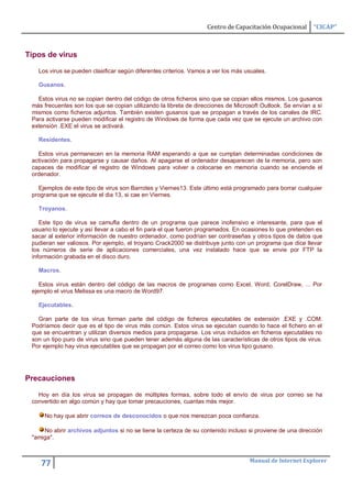 Centro de Capacitación Ocupacional      “CICAP”



Tipos de virus

   Los virus se pueden clasificar según diferentes criterios. Vamos a ver los más usuales.

   Gusanos.

   Estos virus no se copian dentro del código de otros ficheros sino que se copian ellos mismos. Los gusanos
 más frecuentes son los que se copian utilizando la libreta de direcciones de Microsoft Outlook. Se envían a sí
 mismos como ficheros adjuntos. También existen gusanos que se propagan a través de los canales de IRC.
 Para activarse pueden modificar el registro de Windows de forma que cada vez que se ejecute un archivo con
 extensión .EXE el virus se activará.

   Residentes.

   Estos virus permanecen en la memoria RAM esperando a que se cumplan determinadas condiciones de
 activación para propagarse y causar daños. Al apagarse el ordenador desaparecen de la memoria, pero son
 capaces de modificar el registro de Windows para volver a colocarse en memoria cuando se enciende el
 ordenador.

   Ejemplos de este tipo de virus son Barrotes y Viernes13. Este último está programado para borrar cualquier
 programa que se ejecute el dia 13, si cae en Viernes.

   Troyanos.

    Este tipo de virus se camufla dentro de un programa que parece inofensivo e interesante, para que el
 usuario lo ejecute y así llevar a cabo el fin para el que fueron programados. En ocasiones lo que pretenden es
 sacar al exterior información de nuestro ordenador, como podrían ser contraseñas y otros tipos de datos que
 pudieran ser valiosos. Por ejemplo, el troyano Crack2000 se distribuye junto con un programa que dice llevar
 los números de serie de aplicaciones comerciales, una vez instalado hace que se envie por FTP la
 información grabada en el disco duro.

   Macros.

    Estos virus están dentro del código de las macros de programas como Excel, Word, CorelDraw, ... Por
 ejemplo el virus Melissa es una macro de Word97.

   Ejecutables.

   Gran parte de los virus forman parte del código de ficheros ejecutables de extensión .EXE y .COM.
 Podríamos decir que es el tipo de virus más común. Estos virus se ejecutan cuando lo hace el fichero en el
 que se encuentran y utilizan diversos medios para propagarse. Los virus incluidos en ficheros ejecutables no
 son un tipo puro de virus sino que pueden tener además alguna de las características de otros tipos de virus.
 Por ejemplo hay virus ejecutables que se propagan por el correo como los virus tipo gusano.




Precauciones

   Hoy en día los virus se propagan de múltiples formas, sobre todo el envío de virus por correo se ha
 convertido en algo común y hay que tomar precauciones, cuantas más mejor.

     No hay que abrir correos de desconocidos o que nos merezcan poca confianza.

     No abrir archivos adjuntos si no se tiene la certeza de su contenido incluso si proviene de una dirección
 "amiga".


                                                                                   Manual de Internet Explorer
    77
 