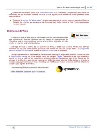 Centro de Capacitación Ocupacional      “CICAP”

      También es conveniente fijarse en el texto del Asunto, si es un texto sin un significado claro puede ser
 un síntoma de que el correo contiene un virus ya que algunos virus generan el asunto juntando varias
 palabras al azar.

      Desactivar la opción de "Vista previa" de algunos programas de correo, como por ejemplo el Outlook
      Express. Así evitamos que siempre se lea el mensaje para poder mostrar la Vista Previa. Aquí puedes
      ver cómo hacerlo.



Eliminación de Virus

    Lo más importante en este tema de los virus es tomar las medidas preventivas
 para no infectarse. Una vez infectados, para un usuario sin conocimientos de
 informática, será un poco complicado eliminar el virus de su ordenador. Lo más
 sencillo es recurrir a un programa antivirus.

   Cada tipo de virus se elimina de una determinada forma, y cada virus concreto infecta unos archivos
 concretos, no hay una forma general que sirva para eliminar los virus de un tipo dado. Los programas
 antivirus suelen ser eficaces en la tarea de eliminar un virus de un ordenador.

    También puedes visitar la página web de los fabricantes de antivirus, algunos de ellos dan información para
 la desinfección manual de forma gratuita como por ejemplo, Panda. Realmente no es muy complicado
 eliminar un virus a partir de las instrucciones proporcionadas por las páginas web de los fabricantes de
 antivirus, el problema es que sin nos equivocamos podemos causar algunos desbarajustes en el sistema
 operativo ya que para eliminar un virus a mano hay que modificar, en muchas ocasiones, archivos del sistema
 operativo y del registro de Windows.

    Aquí tienes algunos de los antivirus más conocidos:

   Panda, MacAffee, Symantec, AVG o Kaspersky.




                                                                                   Manual de Internet Explorer
    78
 
