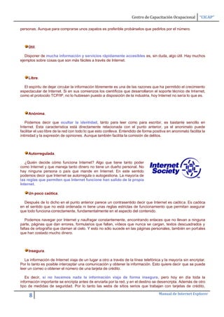 Centro de Capacitación Ocupacional        “CICAP”

personas. Aunque para comprarse unos zapatos es preferible probárselos que pedirlos por el número.



     Útil.

   Disponer de mucha información y servicios rápidamente accesibles es, sin duda, algo útil. Hay muchos
ejemplos sobre cosas que son más fáciles a través de Internet.



     Libre.

  El espíritu de dejar circular la información libremente es una de las razones que ha permitido el crecimiento
espectacular de Internet. Si en sus comienzos los científicos que desarrollaron el soporte técnico de Internet,
como el protocolo TCP/IP, no lo hubiesen puesto a disposición de la industria, hoy Internet no sería lo que es.



     Anónima.

   Podemos decir que ocultar la identidad, tanto para leer como para escribir, es bastante sencillo en
Internet. Esta característica está directamente relacionada con el punto anterior, ya el anonimato puede
facilitar el uso libre de la red con todo lo que esto conlleva. Entendido de forma positiva en anonimato facilita la
intimidad y la expresión de opiniones. Aunque también facilita la comisión de delitos.



     Autorregulada.

   ¿Quién decide cómo funciona Internet? Algo que tiene tanto poder
como Internet y que maneja tanto dinero no tiene un dueño personal. No
hay ninguna persona o país que mande en Internet. En este sentido
podemos decir que Internet se autorregula o autogestiona. La mayoría de
las reglas que permiten que Internet funcione han salido de la propia
Internet.

     Un poco caótica.

  Después de lo dicho en el punto anterior parece un contrasentido decir que Internet es caótica. Es caótica
en el sentido que no está ordenada ni tiene unas reglas estrictas de funcionamiento que permitan asegurar
que todo funciona correctamente, fundamentalmente en el aspecto del contenido.

   Podemos navegar por Internet y naufragar constantemente, encontrando enlaces que no llevan a ninguna
parte, páginas que dan errores, formularios que fallan, vídeos que nunca se cargan, textos descuadrados y
faltas de ortografía que claman al cielo. Y esto no sólo sucede en las páginas personales, también en portales
que han costado mucho dinero.



     Insegura.

   La información de Internet viaja de un lugar a otro a través de la línea telefónica y la mayoría sin encriptar.
Por lo tanto es posible interceptar una comunicación y obtener la información. Esto quiere decir que se puede
leer un correo o obtener el número de una tarjeta de crédito.

   Es decir, si no hacemos nada la información viaja de forma insegura, pero hoy en día toda la
información importante se encripta antes de enviarla por la red, y en el destino se desencripta. Además de otro
tipo de medidas de seguridad. Por lo tanto las webs de sitios serios que trabajan con tarjetas de crédito,

                                                                                       Manual de Internet Explorer
     8
 