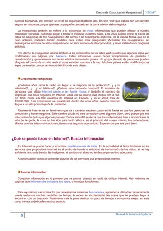 Centro de Capacitación Ocupacional      “CICAP”

 cuentas bancarias, etc, ofrecen un nivel de seguridad bastante alto. Un sitio web que trabaja con un servidor
 seguro se reconoce porque aparece un pequeño candado en la barra inferior del navegador.

    La inseguridad también se refiere a la existencia de virus informáticos que pueden afectar a nuestro
 ordenador personal, pudiendo llegar a borrar o inutilizar nuestros datos. Los virus suelen entrar a través de
 fallos de seguridad de los navegadores, del correo o al descargarse archivos. De la misma forma que en el
 caso anterior, podemos tomar medidas para evitar esta inseguridad. Actualizar los navegadores, no
 descargarse archivos de sitios sospechosos, no abrir correos de desconocidos, y tener instalado un programa
 antivirus.

    Por último, la inseguridad afecta también a los contenidos de los sitios web puesto que algunos sitios ven
 modificadas sus páginas por hackers. Estas intrusiones suelen tener componentes de protesta o
 revindicación y generalmente no tienen efectos demasiado graves. Un grupo elevado de personas pueden
 bloquear el correo de un sitio web si todas escriben correos a la vez. Muchos países están modificando las
 leyes para evitar comportamientos delictivos de esta clase.



     Crecimiento vertiginoso.

    ¿Cuántos años tardó la radio en llegar a la mayoría de la población?, ¿..y la
 televisión?, ¿... y el teléfono? ¿Cuánto está tardando Internet? El número de
 personas que utiliza Internet crece a un fuerte ritmo, y también el número de
 empresas que hace negocios en Internet. Cada vez se mueve más dinero por la red.
 En 1996 había 242.000 usuarios de Internet en España, y en el 2004 más de
 13.000.000. Este crecimiento se estabilizará dentro de unos años, cuando Internet
 llegue a un alto porcentaje de la población.

    Realmente Internet es un fenómeno que va a cambiar muchas cosas en la forma en que las personas se
 comunican y hacen negocios. Este cambio quizás no sea tan rápido como algunos dicen, pero puede que sea
 más profundo de lo que algunos piensan. En los años 60 se decía que los ordenadores iban a revolucionar la
 vida de la gente, la cosa no ha sido para tanto. Ahora, en el principio del nuevo milenio, los ordenadores,
 aliados con las telecomunicaciones, tienen una segunda oportunidad. Esperemos que sea para bien.




¿Qué se puede hacer en Internet?. Buscar Información

   En Internet se puede hacer y encontrar prácticamente de todo. En la actualidad el factor limitante en los
 servicios que proporciona Internet es el ancho de banda o velocidad de transmisión de los datos, si no hay
 suficiente ancho de banda, las imágenes, el sonido y el vídeo no se descargan a ritmo adecuado.

   A continuación vamos a comentar algunos de los servicios que proporciona Internet.



     Buscar información.

   Consultar información es lo primero que se piensa cuando se habla de utilizar Internet. Hay millones de
 páginas con información de todos los tipos, y en todos los idiomas.


   Para ayudarnos a encontrar lo que necesitamos están los buscadores, aprender a utilizarlos correctamente
 puede evitarnos muchas perdidas de tiempo. A veces es sorprendente las cosas que se pueden llegar a
 encontrar con un buscador. Realmente vale la pena dedicar un poco de tiempo a conocerlos mejor, en este
 curso vamos a dedicarles mucho espacio.



                                                                                  Manual de Internet Explorer
      9
 