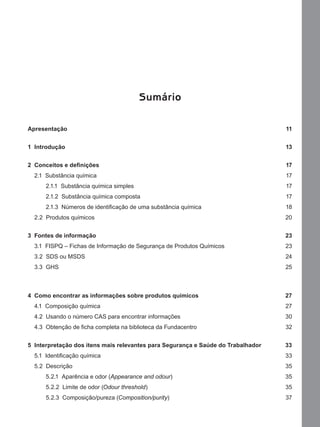 Sumário
Apresentação 11
1 Introdução 13
2 Conceitos e deﬁnições 17
2.1 Substância química 17
2.1.1 Substância química simples 17
2.1.2 Substância química composta 17
2.1.3 Números de identiﬁcação de uma substância química 18
2.2 Produtos químicos 20
3 Fontes de informação 23
3.1 FISPQ – Fichas de Informação de Segurança de Produtos Químicos 23
3.2 SDS ou MSDS 24
3.3 GHS 25
4 Como encontrar as informações sobre produtos químicos 27
4.1 Composição química 27
4.2 Usando o número CAS para encontrar informações 30
4.3 Obtenção de ﬁcha completa na biblioteca da Fundacentro 32
5 Interpretação dos itens mais relevantes para Segurança e Saúde do Trabalhador 33
5.1 Identiﬁcação química 33
5.2 Descrição 35
5.2.1 Aparência e odor (Appearance and odour) 35
5.2.2 Limite de odor (Odour threshold) 35
5.2.3 Composição/pureza (Composition/purity) 37
Manual...SubstQuimicas.indd 9 11/7/2012 13:28:36
 