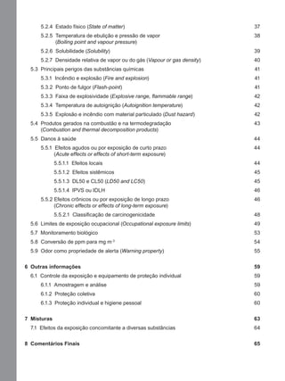 5.2.4 Estado físico (State of matter) 37
5.2.5 Temperatura de ebulição e pressão de vapor 38
(Boiling point and vapour pressure)
5.2.6 Solubilidade (Solubility) 39
5.2.7 Densidade relativa de vapor ou do gás (Vapour or gas density) 40
5.3 Principais perigos das substâncias químicas 41
5.3.1 Incêndio e explosão (Fire and explosion) 41
5.3.2 Ponto de fulgor (Flash-point) 41
5.3.3 Faixa de explosividade (Explosive range, ﬂammable range) 42
5.3.4 Temperatura de autoignição (Autoignition temperature) 42
5.3.5 Explosão e incêndio com material particulado (Dust hazard) 42
5.4 Produtos gerados na combustão e na termodegradação 43
(Combustion and thermal decomposition products)
5.5 Danos à saúde 44
5.5.1 Efeitos agudos ou por exposição de curto prazo 44
(Acute effects or effects of short-term exposure)
5.5.1.1 Efeitos locais 44
5.5.1.2 Efeitos sistêmicos 45
5.5.1.3 DL50 e CL50 (LD50 and LC50) 45
5.5.1.4 IPVS ou IDLH 46
5.5.2 Efeitos crônicos ou por exposição de longo prazo 46
(Chronic effects or effects of long-term exposure)
5.5.2.1 Classiﬁcação de carcinogenicidade 48
5.6 Limites de exposição ocupacional (Occupational exposure limits) 49
5.7 Monitoramento biológico 53
5.8 Conversão de ppm para mg m-3
54
5.9 Odor como propriedade de alerta (Warning property) 55
6 Outras informações 59
6.1 Controle da exposição e equipamento de proteção individual 59
6.1.1 Amostragem e análise 59
6.1.2 Proteção coletiva 60
6.1.3 Proteção individual e higiene pessoal 60
7 Misturas 63
7.1 Efeitos da exposição concomitante a diversas substâncias 64
8 Comentários Finais 65
Manual...SubstQuimicas.indd 10 11/7/2012 13:28:36
 