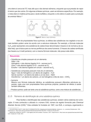 18
orto-xileno é cerca de 5°C mais alto que o dos demais isômeros, enquanto que sua pressão de vapor
é menor que dos outros. Em algumas sínteses químicas, usam-se isômeros especíﬁcos. Por exemplo,
o meta-xileno é matéria-prima para o ácido isoftálico, enquanto o orto-xileno é usado para a produção
de anidrido ftálico.12
Figura 3 Xileno e seus isômeros
Além de propriedades físico-químicas, os efeitos das substâncias nos vegetais e nos ani-
mais também podem variar de acordo com a estrutura molecular. Por exemplo, a fórmula molecular
C6
H14
pode representar uma substância de cadeia linear denominada n-hexano (n de normal ou de ca-
deia reta), que é tóxica para os nervos periféricos dos seres humanos. O hexano de cadeia ramiﬁcada
(iso-hexano ou 2-metil pentano), com a mesma fórmula molecular, não possui este efeito.
Resumindo:
– Substâncias simples possuem só um elemento:
Hélio = He
Hidrogênio = dois átomos ligados H-H – escreve-se H2
Cloro = dois átomos ligados Cl-Cl – escreve-se Cl2
Enxofre = oito átomos ligados em círculo – escreve-se S8
– Substâncias compostas possuem mais de um elemento:
Água = dois de hidrogênio e um átomo de oxigênio – H2
O
Sal de cozinha = um átomo de sódio e um de cloro – NaCl
Clorofórmio = um átomo de carbono, um de hidrogênio e três de cloro – CHCl3
– Isomeria:
Mesmo com fórmula molecular idêntica, as substâncias possuem diferentes estruturas es-
paciais, cada uma com propriedades físico-químicas próprias, podendo ter efeitos à saúde
também diferentes.
– Produto químico: pode ser tanto uma só substância química, como uma mistura de substâncias.
2.1.3 Números de identificação de uma substância química
Para facilitar a identiﬁcação das substâncias químicas, existem vários sistemas de nume-
ração. O mais conhecido e utilizado é o número CAS, número de registro fornecido pelo Chemical
Abstrats Service (CAS).13
Esta entidade foi fundada em 1907, nos EUA, e começou organizando e
12
OCCUPATIONAL SAFETY AND HEALTH ADMINISTRATION. Sampling and Analytical Methods. Xylenes (o-, m-, p-isomers) Ethylbenzene, 1002.
Disponível em: <http://www.osha.gov/dts/sltc/methods/mdt/mdt1002/1002.html>. Acesso em 20 jand 2011.
13
AMERICAN CHEMICAL SOCIETY. CAS registry and CAS numbers. Columbus, c2011. Disponível em: <http://www.cas.org/expertise/cascontent/index.
html>. Acesso em: 10 abr. 2012.
Orto-xileno Meta-xileno Para-xileno
Manual...SubstQuimicas.indd 18 11/7/2012 13:28:36
 