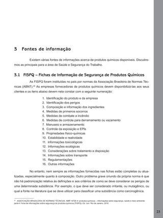 23
3 Fontes de informação
Existem várias fontes de informações acerca de produtos químicos disponíveis. Discutire-
mos as principais para a área de Saúde e Segurança do Trabalho.
3.1 FISPQ – Fichas de Informação de Segurança de Produtos Químicos
As FISPQ foram instituídas no país por normas da Associação Brasileira de Normas Téc-
nicas (ABNT).26
As empresas fornecedoras de produtos químicos devem disponibilizá-las aos seus
clientes e os itens abaixo devem nela constar com a seguinte numeração:
1. Identiﬁcação do produto e da empresa
2. Identiﬁcação dos perigos
3. Composição e informação dos ingredientes
4. Medidas de primeiros socorros
5. Medidas de combate a incêndio
6. Medidas de controle para derramamento ou vazamento
7. Manuseio e armazenamento
8. Controle da exposição e EPIs
9. Propriedades físico-químicas
10. Estabilidade e reatividade
11. Informações toxicológicas
12. Informações ecológicas
13. Considerações sobre tratamento e disposição
14. Informações sobre transporte
15. Regulamentações
16. Outras informações
No entanto, nem sempre as informações fornecidas nas ﬁchas estão completas ou atua-
lizadas, especialmente quanto à composição. Outro problema grave oriundo da própria norma é que
não há padronização relativa às deﬁnições e aos critérios de como se deve considerar os perigos de
uma determinada substância. Por exemplo, o que deve ser considerado irritante, ou mutagênico, ou
qual a fonte na literatura que se deve utilizar para classiﬁcar uma substância como carcinogênica.
26
ASSOCIAÇÃO BRASILEIRA DE NORMAS TÉCNICAS. NBR 14725-4: produtos químicos – informações sobre segurança, saúde e meio ambiente:
parte 4: ﬁcha de informações sobre segurança de produtos químicos (FISPQ). Ed. corr. Rio de Janeiro, 2010.
Manual...SubstQuimicas.indd 23 11/7/2012 13:28:36
 