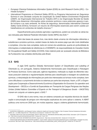 25
• European Chemical Substances Information System (ESIS) da Joint Research Centre (JRC) – Co-
missão Europeia.31
• International Programme on Chemical Safety (IPCS) ou Programa Internacional em Segurança
Química é uma atividade conjunta de cooperação do United Nations Environment Programme
(UNEP), da Organização Internacional do Trabalho (OIT) e da Organização Mundial da Saúde
(OMS) para disseminar informações sobre produtos químicos e seus potenciais agravos à saú-
de humana e ao meio ambiente. As ﬁchas de segurança, denominadas International Chemical
Safety Cards (ICSCs), fornecem um resumo de informações essenciais para serem usadas por
trabalhadores em ambientes de trabalho diversos.32
Especiﬁcamente para produtos agrícolas e agrotóxicos, podem-se consultar as várias ba-
ses indicadas pela National Pesticide Information Center (NPIC) dos EUA.33
Além das bases de acesso livre, mas dentro deste universo de informações referentes a
substâncias e produtos químicos, existem bases de dados de acesso pago que são muito detalhadas
e completas. Uma das mais completas, tanto em número de substâncias, quanto em profundidade de
informações e multiplicidade de referências é a CHEMINFO, de responsabilidade do Canadian Centre
for Occupational Health and Safety (CCOHS). Este material pode ser acessado através da Biblioteca
da Fundacentro nas unidades distribuídas pelo Brasil.
3.3 GHS
A sigla GHS signiﬁca Globally Harmonized System of Classiﬁcation and Labelling of
Chemicals ou, em português, Sistema Globalmente Harmonizado para Classiﬁcação e Rotulagem
de Produtos Químicos. Como cada país, agência reguladora, instituição ou órgão de diferentes natu-
rezas possuíam sistemas e regulamentações distintas para classiﬁcação e rotulagem de substâncias
químicas, a interpretação de informações por parte dos interessados se tornava muito complexa, bem
como diﬁcultava o cumprimento de todos os sistemas por parte das empresas. Assim, a OIT, a Organi-
zação para Cooperação e Desenvolvimento Econômico (Organization for Economic Co-operation and
Development – OECD) e o Comitê de Especialistas em Transporte de Cargas Perigosas das Nações
Unidas (United Nations Committee of Experts on the Transport of Dangerous Goods – UNCETDG)
criaram em conjunto um sistema geral: o GHS.34
O GHS não é uma norma, mas um sistema composto por requisitos técnicos de classiﬁ-
cação e comunicação de perigos com informações explicativas de como aplicar o sistema. A ABNT
publicou uma norma em 2009 que, em muitos aspectos, segue o sistema globalmente harmonizado.
31
EUROPEAN COMISSION. Joint Research Centre. Institute for Health and Consumer Protection. Esis: European Chemical Substances Information
System. [S.l., ca. 2008]. Disponível em: <http://esis.jrc.ec.europa.eu/>. Acesso em: 10 abr. 2012.
32
NATIONAL INSTITUTE FOR OCCUPATIONAL SAFETY AND HEALTH. International chemical safety cards (ICSCs): description. [2011?] Disponível
em: <http://www.cdc.gov/niosh/ipcs/ipcscard.html>. Acesso em: 31 jan. 2011.
33
NATIONAL PESTICIDE INFORMATION CENTER. Disponível em: <http://npic.orst.edu/index.html>. Acesso em: 23 maio 2011.
34
ASSOCIAÇÃO BRASILEIRA DA INDÚSTRIA QUÍMICA. O que é GHS?: sistema harmonizado globalmente para a classiﬁcação e rotulagem de produ-
tos químicos. São Paulo, 2005. Disponível em: <http://www.anvisa.gov.br/reblas/reblas_public_manual_ghs.pdf>. Acesso em: 27 maio 2011.
Manual...SubstQuimicas.indd 25 11/7/2012 13:28:37
 