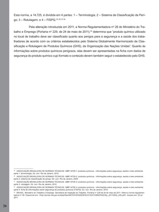 26
Esta norma, a 14.725, é dividida em 4 partes: 1 – Terminologia; 2 – Sistema de Classiﬁcação de Peri-
go; 3 – Rotulagem; e 4 – FISPQ.35,36,37,38
Pela alteração introduzida em 2011, a Norma Regulamentadora nº 26 do Ministério do Tra-
balho e Emprego (Portaria nº 229, de 24 de maio de 2011),39
determina que “produto químico utilizado
no local de trabalho deve ser classiﬁcado quanto aos perigos para a segurança e a saúde dos traba-
lhadores de acordo com os critérios estabelecidos pelo Sistema Globalmente Harmonizado de Clas-
siﬁcação e Rotulagem de Produtos Químicos (GHS), da Organização das Nações Unidas”. Quanto às
informações sobre produtos químicos perigosos, elas devem ser apresentadas na ﬁcha com dados de
segurança do produto químico cujo formato e conteúdo devem também seguir o estabelecido pelo GHS.
35
ASSOCIAÇÃO BRASILEIRA DE NORMAS TÉCNICAS. NBR 14725-1: produtos químicos - informações sobre segurança, saúde e meio ambiente:
parte 1: terminologia. Ed. corr. Rio de Janeiro, 2010.
36
ASSOCIAÇÃO BRASILEIRA DE NORMAS TÉCNICAS. NBR 14725-2: produtos químicos - informações sobre segurança, saúde e meio ambiente:
parte 2: sistema de classiﬁcação de perigo. Ed. corr. Rio de Janeiro, 2009.
37
ASSOCIAÇÃO BRASILEIRA DE NORMAS TÉCNICAS. NBR 14725-3: produtos químicos - informações sobre segurança, saúde e meio ambiente:
parte 3: rotulagem. Ed. corr. Rio de Janeiro, 2010.
38
ASSOCIAÇÃO BRASILEIRA DE NORMAS TÉCNICAS. NBR 14725-4: produtos químicos - informações sobre segurança, saúde e meio ambiente:
parte 4: ﬁcha de informações sobre segurança de produtos químicos (FISPQ). Ed. corr. Rio de Janeiro, 2010.
39
BRASIL. Ministério do Trabalho e Emprego. Secretaria de Inspeção do Trabalho. Portaria nº 229 de 24 de maio de 2011. Altera a norma regulamen-
tadora nº 26. Disponível em: <http://portal.mte.gov.br/data/ﬁles/8A7C812D302E6FAC013031C980D74AC9/p_20110524_229.pdf>. Acesso em: 20 jul.
2011.
Manual...SubstQuimicas.indd 26 11/7/2012 13:28:37
 