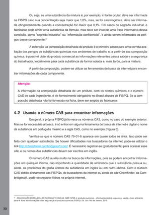 30
Ou seja, se uma substância da mistura é, por exemplo, irritante ocular, deve ser informada
na FISPQ caso sua concentração seja maior que 1,0%, mas, se for carcinogênica, deve ser informa-
da obrigatoriamente quando a concentração for maior que 0,1%. Em casos de segredo industrial, o
fabricante pode omitir uma substância da fórmula, mas deve ser inserida uma frase informativa dessa
condição, como “segredo industrial” ou “informação conﬁdencial”, e ainda serem informados os peri-
gos desse componente.41
A obtenção da composição detalhada do produto é o primeiro passo para uma correta ava-
liação dos perigos de substâncias químicas nos ambientes de trabalho e, a partir de sua composição
química, é possível obter do produto comercial as informações relevantes para a saúde e a segurança
do trabalhador, inicialmente para cada substância de forma isolada e, mais tarde, para a mistura.
A partir da composição, podem-se utilizar as ferramentas de busca da internet para encon-
trar informações de cada componente.
Atenção:
A informação da composição detalhada de um produto, com os nomes químicos e o número
CAS de cada ingrediente, é de fornecimento obrigatório no Brasil através da FISPQ. Se a com-
posição detalhada não foi fornecida na ﬁcha, deve ser exigido do fabricante.
4.2 Usando o número CAS para encontrar informações
Em geral, a própria FISPQ já fornece os números CAS, como no caso do exemplo anterior.
Mas se for necessária a busca, é só entrar em alguma ferramenta de busca da internet e digitar o nome
da substância em português mesmo e a sigla CAS, como no exemplo (Figura 6).
Veriﬁca-se que o número CAS 79-01-6 aparece em quase todos os links. Isso pode ser
feito com qualquer substância. Se houver diﬁculdades nos buscadores da internet, pode-se utilizar o
link http://chemﬁnder.cambridgesoft.com/. É necessário registrar-se (gratuitamente) para acessar esse
site, e os nomes das substâncias devem ser escritos em inglês.
O número CAS auxilia muito na busca de informações, pois se podem encontrar informa-
ções em qualquer idioma, não importando a quantidade de sinônimos que a substância possua ou,
ainda, os problemas da graﬁa correta da substância em inglês ou em outro idioma. Com o número
CAS obtido diretamente das FISPQs, de buscadores da internet ou ainda do site Chemﬁnder, da Cam-
bridgesoft, pode-se procurar ﬁchas na própria internet.
41
ASSOCIAÇÃO BRASILEIRA DE NORMAS TÉCNICAS. NBR 14725-4: produtos químicos – informações sobre segurança, saúde e meio ambiente:
parte 4: ﬁcha de informações sobre segurança de produtos químicos (FISPQ). Ed. corr. Rio de Janeiro, 2010..
Manual...SubstQuimicas.indd 30 11/7/2012 13:28:37
 