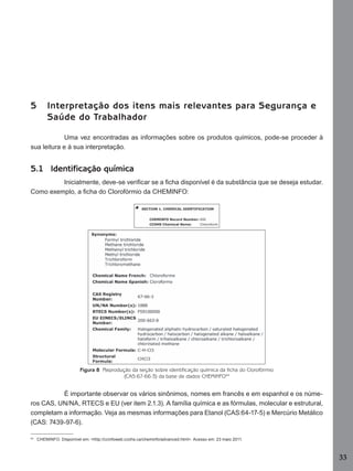 33
5 Interpretação dos itens mais relevantes para Segurança e
Saúde do Trabalhador
Uma vez encontradas as informações sobre os produtos químicos, pode-se proceder à
sua leitura e à sua interpretação.
5.1 Identificação química
Inicialmente, deve-se veriﬁcar se a ﬁcha disponível é da substância que se deseja estudar.
Como exemplo, a ﬁcha do Clorofórmio da CHEMINFO:
Figura 8 Reprodução da seção sobre identificação química da ficha do Clorofórmio
(CAS:67-66-3) da base de dados CHEMINFO44
É importante observar os vários sinônimos, nomes em francês e em espanhol e os núme-
ros CAS, UN/NA, RTECS e EU (ver item 2.1.3). A família química e as fórmulas, molecular e estrutural,
completam a informação. Veja as mesmas informações para Etanol (CAS:64-17-5) e Mercúrio Metálico
(CAS: 7439-97-6).
44
CHEMINFO. Disponível em: <http://ccinfoweb.ccohs.ca/cheminfo/advanced.html>. Acesso em: 23 maio 2011.
Manual...SubstQuimicas.indd 33 11/7/2012 13:28:38
 