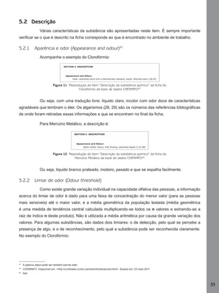 35
5.2 Descrição
Várias características da substância são apresentadas neste item. É sempre importante
veriﬁcar se o que é descrito na ﬁcha corresponde ao que é encontrado no ambiente de trabalho.
5.2.1 Aparência e odor (Appearance and odour)47
Acompanhe o exemplo do Clorofórmio:
Figura 11 Reprodução do item “Descrição da substância química” da ficha do
Clorofórmio da base de dados CHEMINFO48
Ou seja, com uma tradução livre: líquido claro, incolor com odor doce de características
agradáveis que lembram o éter. Os algarismos (28, 29) são os números das referências bibliográﬁcas
de onde foram retiradas essas informações e que se encontram no ﬁnal da ﬁcha.
Para Mercúrio Metálico, a descrição é:
Figura 12 Reprodução do item “Descrição da substância química” da ficha do
Mercúrio Metálico da base de dados CHEMINFO49
Ou seja, líquido branco prateado, inodoro, pesado e que se espalha facilmente.
5.2.2 Limiar de odor (Odour threshold)
Como existe grande variação individual na capacidade olfativa das pessoas, a informação
acerca do limiar de odor é dado para uma faixa de concentração do menor valor (para as pessoas
mais sensíveis) até o maior valor, e a média geométrica da população testada (média geométrica
é uma medida de tendência central calculada multiplicando-se todos os n valores e extraindo-se a
raiz de índice n deste produto). Não é utilizada a média aritmética por causa da grande variação dos
valores. Para algumas substâncias, são dados dois limiares: o de detecção, pelo qual se percebe a
presença de algo, e o de reconhecimento, pelo qual a substância pode ser reconhecida claramente.
No exemplo do Clorofórmio:
47
A palavra odour pode ser também escrita odor.
48
CHEMINFO. Disponível em: <http://ccinfoweb.ccohs.ca/cheminfo/advanced.html>. Acesso em: 23 maio 2011.
49
Ibid.
Manual...SubstQuimicas.indd 35 11/7/2012 13:28:38
 