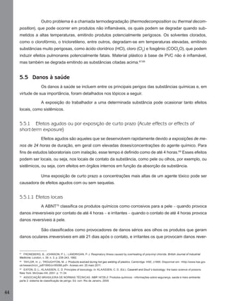 44
Outro problema é a chamada termodegradação (thermodecomposition ou thermal decom-
position), que pode ocorrer em produtos não inﬂamáveis, os quais podem se degradar quando sub-
metidos a altas temperaturas, emitindo produtos potencialmente perigosos. Os solventes clorados,
como o clorofórmio, o tricloretileno, entre outros, degradam-se em temperaturas elevadas, emitindo
substâncias muito perigosas, como ácido clorídrico (HCl), cloro (Cl2
) e fosgênio (COCl2
O), que podem
induzir efeitos pulmonares potencialmente fatais. Material plástico à base de PVC não é inﬂamável,
mas também se degrada emitindo as substâncias citadas acima.67,68
5.5 Danos à saúde
Os danos à saúde se incluem entre os principais perigos das substâncias químicas e, em
virtude de sua importância, foram detalhados nos tópicos a seguir.
A exposição do trabalhador a uma determinada substância pode ocasionar tanto efeitos
locais, como sistêmicos.
5.5.1 Efeitos agudos ou por exposição de curto prazo (Acute effects or effects of
short-term exposure)
Efeitos agudos são aqueles que se desenvolvem rapidamente devido a exposições de me-
nos de 24 horas de duração, em geral com elevadas doses/concentrações do agente químico. Para
ﬁns de estudos laboratoriais com inalação, esse tempo é deﬁnido como de até 4 horas.69
Esses efeitos
podem ser locais, ou seja, nos locais de contato da substância, como pele ou olhos, por exemplo, ou
sistêmicos, ou seja, com efeitos em órgãos internos em função da absorção da substância.
Uma exposição de curto prazo a concentrações mais altas de um agente tóxico pode ser
causadora de efeitos agudos com ou sem sequelas.
5.5.1.1 Efeitos locais
A ABNT70
classiﬁca os produtos químicos como corrosivos para a pele – quando provoca
danos irreversíveis por contato de até 4 horas – e irritantes – quando o contato de até 4 horas provoca
danos reversíveis à pele.
São classiﬁcados como provocadores de danos sérios aos olhos os produtos que geram
danos oculares irreversíveis em até 21 dias após o contato, e irritantes os que provocam danos rever-
67
FRONEBERG, B.; JOHNSON, P. L.; LANDRIGAN, P. J. Respiratory illness caused by overheating of polyvinyl chloride. British Journal of Industrial
Medicine, London, v. 39, n. 3, p. 239-243, 1982.
68
TAYLOR, H. J.; TROUGHTON, M. J. Products evolved during hot gas welding of plastics. Cambridge: HSE, c1995. Disponível em: <http://www.hse.gov.
uk/research/crr_pdf/1995/crr95086.pdf>. Acesso em: 25 maio 2011.
69
EATON, D. L.; KLAASSEN, C. D. Principles of toxicology. In: KLAASSEN, C. D. (Ed.). Casarett and Doull´s toxicology: the basic science of poisons.
New York: McGraw-Hill, 2001. p. 11-34.
70
ASSOCIAÇÃO BRASILEIRA DE NORMAS TÉCNICAS. NBR 14725-2: Produtos químicos - informações sobre segurança, saúde e meio ambiente:
parte 2: sistema de classiﬁcação de perigo. Ed. corr. Rio de Janeiro, 2009.
Manual...SubstQuimicas.indd 44 11/7/2012 13:28:39
 