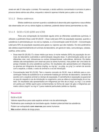 45
síveis em até 21 dias após o contato. Por exemplo, o ácido sulfúrico concentrado é corrosivo à pele e
provoca danos sérios aos olhos, enquanto o etanol é apenas irritante para a pele e os olhos.
5.5.1.2 Efeitos sistêmicos
Efeitos sistêmicos ocorrem quando a substância é absorvida pelo organismo e seus efeitos
são observados em um ou vários órgãos ou sistemas, podendo deixar danos permanentes ou não.
5.5.1.3 DL50 e CL50 (LD50 and LC50)
Para uma comparação da toxicidade aguda entre as diferentes substâncias químicas, é
utilizado o parâmetro Dose Letal 50 (DL50 – Dose Letal para 50% da população exposta), quando a
substância é administrada por via oral ou injetada, e a Concentração Letal 50 (CL50 – Concentração
Letal para 50% da população exposta) para gases ou vapores que são inalados. Os dois parâmetros
são obtidos experimentalmente em animais de laboratório, em geral em ratos, camundongos, cobaias,
coelhos, entre outros.
• Dose letal 50 (DL50): É a dose média que levou à morte metade (50%) da população de ani-
mais de laboratório submetida à administração daquela dose. A administração pode ser por
diferentes vias: oral, intravenosa ou outras (intraperitoneal, subcutânea, dérmica). Os dados
obtidos são extrapolados com reservas para os seres humanos, mas podem dar uma ideia do
perigo imediato de uma substância química. Os resultados são apresentados em miligramas
ou gramas por kilograma de peso (mg/kg, ou mg kg-1
, ou g/kg, ou g kg-1
) e variam de acordo
com a espécie, a idade, o sexo do animal e a via de introdução.
• Concentração letal 50 (CL50): Tem o mesmo conceito do DL50, mas é deﬁnido para a con-
centração média da substância no ar ambiente inalada por animais de laboratório, variando de
acordo com a espécie animal e o tempo de exposição. É semelhante à exposição ocupacional
no que diz respeito à via de introdução no organismo, pois se refere à contaminação do ar ina-
lado. Os resultados são apresentados em miligramas por litro de ar (mg/L ou mg L-1
) ou ainda
em partes por milhão (ppm) para contaminantes na forma de vapor de gás e miligramas por
metro cúbico (mg/m3
ou mg m-3
) para material particulado (sólido ou líquido).
Resumindo:
DL50 e CL50
Valores especíﬁcos para cada espécie animal e via de administração.
Parâmetros para avaliação de toxicidade aguda. Avaliam potencial letal da substância.
Podem ser extrapolado com reservas para seres humanos
Não avaliam efeitos de longo prazo.
Manual...SubstQuimicas.indd 45 11/7/2012 13:28:39
 