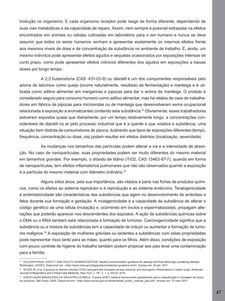 47
trodução no organismo. E cada organismo receptor pode reagir de forma diferente, dependendo de
suas vias metabólicas e da capacidade de reparo. Assim, nem sempre é possível extrapolar os efeitos
encontrados em animais ou células cultivadas em laboratório para o ser humano e nunca se deve
assumir que todos os seres humanos venham a apresentar exatamente os mesmos efeitos frente
aos mesmos níveis de dose e de concentração da substância no ambiente de trabalho. E, ainda, um
mesmo indivíduo pode apresentar efeitos agudos e sequelas ocasionados por exposições intensas de
curto prazo, como pode apresentar efeitos crônicos diferentes dos agudos em exposições a baixas
doses por longo tempo.
A 2,3 butanodiona (CAS: 431-03-8) ou diacetil é um dos componentes responsáveis pelo
aroma de laticínios como queijo (ocorre naturalmente, resultado da fermentação) e manteiga e é uti-
lizada como aditivo alimentar em margarinas e pipocas para dar o aroma da manteiga. O produto é
considerado seguro para consumo humano como aditivo alimentar, mas há relatos de caso de trabalha-
dores em fábrica de pipocas para microondas ou de manteiga que desenvolveram asma ocupacional
relacionada à exposição a aromatizantes contendo esta substância.74
Obviamente, esses trabalhadores
estiveram expostos quase que diariamente, por um tempo relativamente longo, a concentrações con-
sideráveis de diacetil no ar pelo processo industrial que é a quente e que volatiza a substância, uma
situação bem distinta de consumidores de pipoca, ilustrando que tipos de exposições diferentes (tempo,
frequência, concentração ou dose, via) podem resultar em efeitos distintos (localização, severidade).
As mudanças nos tamanhos das partículas podem alterar a via e a intensidade de absor-
ção. No caso de nanoparticulas, suas propriedades podem ser muito diferentes do mesmo material
em tamanhos grandes. Por exemplo, o dióxido de titânio (TiO2, CAS 13463-67-7), quando em forma
de nanopartículas, tem efeitos inﬂamatórios pulmonares que não são observados quando a exposição
é a partícula do mesmo material com diâmetro ordinário.75
Alguns sítios alvos, pela sua importância, são citados à parte nas ﬁchas de produtos quími-
cos, como os efeitos ao sistema reprodutor e à reprodução e ao sistema endócrino. Teratogenicidade
e embriotoxicidade são características das substâncias que agem no desenvolvimento de embriões e
fetos durante sua formação e gestação. A mutagenicidade é a capacidade da substância de alterar o
código genético de uma célula (mutação) e, ocorrendo em óvulos e espermatozoides, propagam alte-
rações que poderão aparecer nos descendentes dos expostos. A ação de substâncias químicas sobre
o DNA ou o RNA também está relacionada à formação de tumores. Carcinogenicidade signiﬁca que a
substância ou a mistura de substâncias tem a capacidade de induzir ou aumentar a formação de tumo-
res malignos.76
A exposição de mulheres grávidas ou lactentes a substâncias com estas propriedades
pode representar risco tanto para as mães, quanto para os ﬁlhos. Além disso, condições de exposição
com pouco controle de higiene do trabalho também podem propiciar aos pais levar uma contaminação
para a família.
74
OCCUPATIONAL SAFETY AND HEALTH ADMINISTRATION. Hazard communication guidance for diacetyl and food ﬂavorings containing diacetyl.
Washington, [2008?]. Disponível em: <http://www.osha.gov/dsg/guidance/diacetyl-guidance.html>. Acesso em: 20 jan. 2011.
75
SCURI, M. et al. Exposure to titanium dioxide (TiO2) nanoparticles increases airway reactivity and neurogenic inﬂammation in rodent lungs. American
Journal of Respiratory and Critical Care Medicine, New York, v. 181, n. 1, p. A5110, 2010.
76
ASSOCIAÇÃO BRASILEIRA DA INDÚSTRIA QUÍMICA. O que é GHS?: sistema harmonizado globalmente para a classiﬁcação e rotulagem de produ-
tos químicos. São Paulo, 2005. Disponível em: <http://www.anvisa.gov.br/reblas/reblas_public_manual_ghs.pdf>. Acesso em: 27 maio 2011.
Manual...SubstQuimicas.indd 47 11/7/2012 13:28:39
 