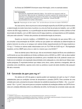 54
As ﬁchas da CHEMINFO fornecem essa informação, como no exemplo abaixo:
Figura 20 Reprodução do item sobre “TLV” da ficha Benzeno da base de dados CHEMINFO96
No caso acima, deve-se procurar a documentação especíﬁca da ACGIH que informa sobre
a determinação de ácido trans-trans mucônico na urina de ﬁnal de jornada de trabalho, com um BEI
máximo de 500 mg/g creatinina, ou a quantiﬁcação de ácido fenilmercaptúrico urinário colhida no ﬁnal
de jornada de trabalho, com um BEI máximo de 25 mg/g creatinina, correspondente ao LEO estabele-
cido para este solvente.97
Ambos são produtos da biotransformação do benzeno.
Quanto ao mercúrio metálico, a CHEMINFO traz a informação de que possui BEI e, ao
se consultar a documentação da ACGIH, veriﬁca-se que podem ser realizadas as determinações do
próprio mercúrio na urina ou no sangue com valores limites respectivamente de 35 mg/g creatinina e
15 mg L-1
.98
Ambos os valores estão relacionados com um TLV-TWA de 0,025 mg m-3
. Na legislação
brasileira, só há o IBMP para urina e o valor é o mesmo que o da ACGIH.99
Deve-se atentar para o fato de que, não se encontrando citação de IB de uma substância e
conﬁrmando-se sua não existência em fontes conﬁáveis como a ACGIH ou a NR-7, não se deve realizar
monitoramento biológico de exposição da substância, pois o resultado não é útil, podendo causar con-
fusão ao se considerar uma exposição descontrolada como adequada ou criar alarme por falsas expo-
sições perigosas. É importante lembrar que metais como zinco, cobre, alumínio e manganês, além de
solventes como clorofórmio, vapores como cloro ou amônia e nuvem de ácido clorídrico não possuem
IBs até o momento.
5.8 Conversão de ppm para mg m-3
Os valores em LEO de gases e vapores podem ser expressos em ppm ou mg m-3
e foram
estabelecidos para as condições normais de temperatura e pressão (CNTP). Para converter de uma
unidade para outra, precisamos do peso molecular da substância (expressa em Dalton – Da – ou g mol-1
,
sendo 1 Da = 1 g mol-1
). Isso serve para se comparar resultados de avaliações obtidas nas CNTPs forne-
cidos em unidades diferentes entre si ou diferentes de LEOs. As fórmulas de conversão neste caso são:
96
CHEMINFO. Disponível em: <http://ccinfoweb.ccohs.ca/cheminfo/advanced.html>. Acesso em: 23 maio 2011.
97
AMERICAN CONFERENCE OF GOVERNMENTAL INDUSTRIAL HYGIENISTS. TLVs and BEIs: based documentation of threshold limit values for
chemical substances and physical agents & biological exposure indices. Cincinnati, 2010. p. 100.
98
Ibid., p. 102.
99
Ibid.
Manual...SubstQuimicas.indd 54 11/7/2012 13:28:39
 