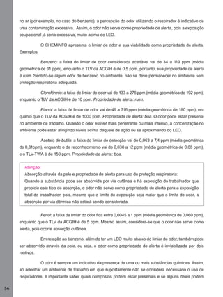 56
no ar (por exemplo, no caso do benzeno), a percepção do odor utilizando o respirador é indicativo de
uma contaminação excessiva. Assim, o odor não serve como propriedade de alerta, pois a exposição
ocupacional já seria excessiva, muito acima do LEO.
O CHEMINFO apresenta o limiar de odor e sua viabilidade como propriedade de alerta.
Exemplos:
Benzeno: a faixa do limiar de odor considerada aceitável vai de 34 a 119 ppm (média
geométrica de 61 ppm), enquanto o TLV da ACGIH é de 0,5 ppm, portanto, sua propriedade de alerta
é ruim. Sentido-se algum odor de benzeno no ambiente, não se deve permanecer no ambiente sem
proteção respiratória adequada.
Clorofórmio: a faixa de limiar de odor vai de 133 a 276 ppm (média geométrica de 192 ppm),
enquanto o TLV da ACGIH é de 10 ppm. Propriedade de alerta: ruim.
Etanol: a faixa de limiar de odor vai de 49 a 716 ppm (média geométrica de 180 ppm), en-
quanto que o TLV da ACGIH é de 1000 ppm. Propriedade de alerta: boa. O odor pode estar presente
no ambiente de trabalho. Quando o odor estiver mais penetrante ou mais intenso, a concentração no
ambiente pode estar atingindo níveis acima daquele de ação ou se aproximando do LEO.
Acetato de butila: a faixa do limiar de detecção vai de 0,063 a 7,4 ppm (média geométrica
de 0,31ppm), enquanto o de reconhecimento vai de 0,038 a 12 ppm (média geométrica de 0,68 ppm),
e o TLV-TWA é de 150 ppm. Propriedade de alerta: boa.
Atenção:
Absorção através da pele e propriedade de alerta para uso de proteção respiratória:
Quando a substância pode ser absorvida por via cutânea e há exposição do trabalhador que
propicie este tipo de absorção, o odor não serve como propriedade de alerta para a exposição
total do trabalhador, pois, mesmo que o limite de exposição seja maior que o limite de odor, a
absorção por via dérmica não estará sendo considerada.
Fenol: a faixa de limiar do odor ﬁca entre 0,0045 a 1 ppm (média geométrica de 0,060 ppm),
enquanto que o TLV da ACGIH é de 5 ppm. Mesmo assim, considera-se que o odor não serve como
alerta, pois ocorre absorção cutânea.
Em relação ao benzeno, além de ter um LEO muito abaixo do limiar de odor, também pode
ser absorvido através da pele, ou seja, o odor como propriedade de alerta é inviabilizada por dois
motivos.
O odor é sempre um indicativo da presença de uma ou mais substâncias químicas. Assim,
ao adentrar um ambiente de trabalho em que supostamente não se considera necessário o uso de
respiradores, é importante saber quais compostos podem estar presentes e se alguns deles podem
Manual...SubstQuimicas.indd 56 11/7/2012 13:28:39
 