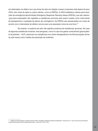 57
ser detectados via olfato e se o seu limiar de odor em relação a esses compostos está abaixo de seus
LEOs, dos níveis de ação ou outros valores, como os ERPGs. A AIHA estabelece valores para situa-
ções de emergência denominadas Emergency Response Planning Values (ERPGs), que são valores-
-guia para exposições não repetidas a substâncias químicas para serem usadas como instrumento
de planejamento e avaliação de planos de contingência. Os ERPGs são apresentados em níveis de
acordo com a intensidade de efeitos nocivos para uma exposição única de uma hora.101
No entanto, a ausência de odor não signiﬁca ausência de substâncias químicas. No caso
de algumas substâncias inodoras, mas perigosas, como no caso dos gases combustíveis (gás liquefei-
to de petróleo – GLP), adicionam-se substâncias com cheiro desagradável e de fácil percepção (limiar
de odor baixo) como medida de prevenção de acidentes.
101
AMERICAN INDUSTRIAL HYGIENE ASSOCIATION. Emergency Response Planning GuidelinesTM
. Disponível em < http://www.aiha.org/insideaiha/
GuidelineDevelopment/ERPG/Pages/default.aspx>. Acesso em: 02 fev. 2012.
Manual...SubstQuimicas.indd 57 11/7/2012 13:28:39
 