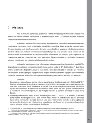 63
7 Misturas
Para as misturas comerciais, existem as FISPQs fornecidas pelo fabricante, mas se deve
analisá-las com os cuidados necessários, já apresentados no item 4.1, e também proceder ao estudo
de cada componente separadamente.
No entanto, a análise dos componentes separadamente é inviável quando a mistura possui
centenas de compostos, como os derivados de petróleo – gasolina, diesel, aguarrás, querosene etc.
Em alguns casos, pode-se eleger aqueles de maior concentração ou grupos de substâncias similares.
Existem ﬁchas para misturas comerciais com especiﬁcação de cada produto, o que é muito útil. As
especiﬁcações técnicas deﬁnem as características de uma mistura, por exemplo, qual é o perﬁl de um
produto que pode ser comercializado como querosene. São normatizadas por entidades de normas
técnicas e publicadas por estas ou pelo fabricante do produto.
No Brasil, é possível encontrar informações sobre as especiﬁcações técnicas e as FISPQs
de produtos derivados de petróleo (combustíveis ou não) no portal da BR Distribuidora.108
Quando se
analisa os derivados de petróleo, deve-se ﬁcar atento à faixa de destilação do produto, que vai carac-
terizar alguns de seus perigos, seja pela maior ou pela menor volatilidade, seja pela possibilidade da
presença, na mistura, de substâncias especiﬁcamente perigosas, como o benzeno, por exemplo.
Exemplos:
• Querosene: a especiﬁcação técnica informa que a faixa de destilação está entre 150°C e 252°C.109
Como a temperatura de ebulição do benzeno é de 80,1°C, é impossível que o querosene conte-
nha mais que traços desta substância, a não ser que tenha sido propositadamente adicionada
após o fracionamento. A volatilidade do produto é baixa, tendo em vista que as substâncias que
a constituem possuem temperaturas de ebulição elevadas e, portanto pressões de vapor muito
baixas.
• Solvente para borracha (SPB): a faixa de destilação é de 52°C a 120°C110
e, portanto, o benzeno
(temperatura de ebulição 80,1°C) está contido nesta faixa e a probabilidade de sua presença
signiﬁcativa na mistura é elevada. Como é uma faixa relativamente estreita, as proporções dos
componentes tendem a ser relativamente elevadas se não houver um processamento posterior
que os retire da mistura proveniente da destilação.
108
PETROBRAS. Portal BR. c2009. Disponível em: <http://www.br.com.br/wps/portal/PortalDeConteudo>. Acesso em: 30 nov. 2010.
109
PETROBRAS. Querosene iluminante. Disponível em: <http://www.br.com.br/wps/wcm/connect/29fcba0043a7ac81884d8fecc2d0136c/ft-quim-quero-
sene-iluminante.pdf?MOD=AJPERES>. Acesso em: 10 abril 2012.
110
PETROBRAS. SPB BR. Disponível em: <http://www.br.com.br/wps/wcm/connect/3975a60043a7b30697169fecc2d0136c/ft-quim-sol-alif-spb.
pdf?MOD=AJPERES>. Acesso em: 10 abril 2012.
Manual...SubstQuimicas.indd 63 11/7/2012 13:28:40
 