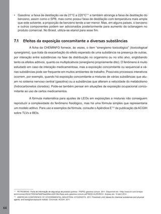 64
• Gasolina: a faixa de destilação vai de 27°C a 220°C111
e também abrange a faixa de destilação do
benzeno, assim como o SPB, mas como possui faixa de destilação com temperatura mais ampla
que este solvente, a proporção de benzeno tende a ser menor. Mas, em alguns países, o benzeno
e outros componentes podem ser adicionados posteriormente para aumento da octanagem no
produto comercial. No Brasil, utiliza-se etanol para esse ﬁm.
7.1 Efeitos da exposição concomitante a diversas substâncias
A ﬁcha da CHEMINFO fornece, às vezes, o item “sinergismo toxicológico” (toxicological
synergisms), que trata da exacerbação do efeito esperado de uma substância na presença de outras,
por interação entre substâncias na fase de distribuição no organismo ou no sítio alvo, englobando
tanto os efeitos aditivos, quanto os multiplicativos (sinergismo propriamente dito). O fenômeno é muito
estudado em caso de interação medicamentosa, mas a exposição concomitante ou sequencial a vá-
rias substâncias pode ser frequente em muitos ambientes de trabalho. Possíveis processos interativos
ocorrem, por exemplo, quando há exposição concomitante a misturas de várias substâncias que atu-
am no sistema nervoso central (gasolina) ou a substâncias que alteram a velocidade do metabolismo
(hidrocarbonetos clorados). Pode-se também pensar em situações de exposição ocupacional conco-
mitante ao uso de certos medicamentos.
A fórmula matemática para ajustes de LEOs em exposições a misturas não conseguem
reproduzir a complexidade do fenômeno ﬁsiológico, mas há uma fórmula simples que representaria
um modelo aditivo. Para uso e exemplos da fórmula, consulte o Apêndice E112
da publicação da ACGIH
sobre TLVs e BEIs.
111
PETROBRAS. Ficha de informação de segurança de produto químico - FISPQ: gasolina comum. 2011. Disponível em: <http://www.br.com.br/wps/
wcm/connect/52cb170043a79d87baa2bfecc2d0136c/ﬁspq-auto-gasolina-comum.pdf?MOD=AJPERES>. Acesso em: 10 abril 2012.
112
AMERICAN CONFERENCE OF GOVERNMENTAL INDUSTRIAL HYGIENISTS. 2011 Threshold Limit Values for chemical substances and physical
agents, and biological exposure indices. Cincinnati, ACGIH, 2011.
Manual...SubstQuimicas.indd 64 11/7/2012 13:28:40
 