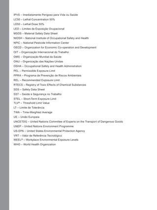 IPVS – Imediatamente Perigoso para Vida ou Saúde
LC50 – Lethal Concentration 50%
LD50 – Lethal Dose 50%
LEO – Limites de Exposição Ocupacional
MSDS – Material Safety Data Sheet
NIOSH – National Institute of Occupational Safety and Health
NPIC – National Pesticide Information Center
OECD – Organization for Economic Co-operation and Development
OIT – Organização Internacional do Trabalho
OMS – Organização Mundial da Saúde
ONU – Organização das Nações Unidas
OSHA – Occupational Safety and Health Administration
PEL – Permissible Exposure Limit
PPRA – Programa de Prevenção de Riscos Ambientais
REL – Recommended Exposure Limit
RTECS – Registry of Toxic Effects of Chemical Substances
SDS – Safety Data Sheet
SST – Saúde e Segurança no Trabalho
STEL – Short-Term Exposure Limit
TLV® – Threshold Limit Value
LT – Limite de Tolerância
TWA – Time-Weighted Average
UE – União Europeia
UNCETDG – United Nations Committee of Experts on the Transport of Dangerous Goods
UNEP – United Nations Environment Programme
US-EPA – United States Environmental Protection Agency
VRT – Valor de Referência Tecnológico
WEEL® – Workplace Environmental Exposure Levels
WHO – World Health Organization
Manual...SubstQuimicas.indd 8 11/7/2012 13:28:36
 