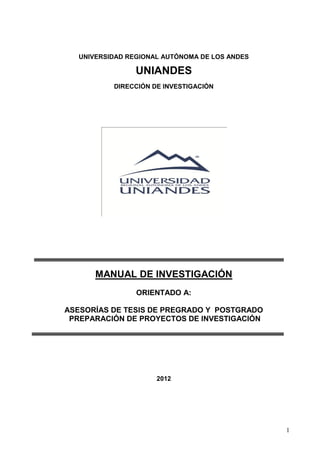 1
UNIVERSIDAD REGIONAL AUTÓNOMA DE LOS ANDES
UNIANDES
DIRECCIÓN DE INVESTIGACIÓN
MANUAL DE INVESTIGACIÓN
ORIENTADO A:
ASESORÍAS DE TESIS DE PREGRADO Y POSTGRADO
PREPARACIÓN DE PROYECTOS DE INVESTIGACIÓN
2012
 