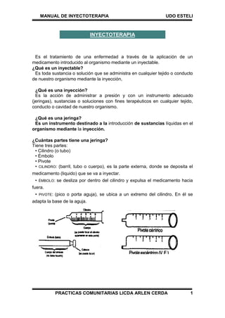 MANUAL DE INYECTOTERAPIA UDO ESTELI
PRACTICAS COMUNITARIAS LICDA ARLEN CERDA 1
Es el tratamiento de una enfermedad a través de la aplicación de un
medicamento introducido al organismo mediante un inyectable.
¿Qué es un inyectable?
Es toda sustancia o solución que se administra en cualquier tejido o conducto
de nuestro organismo mediante la inyección,
¿Qué es una inyección?
Es la acción de administrar a presión y con un instrumento adecuado
(jeringas), sustancias o soluciones con fines terapéuticos en cualquier tejido,
conducto o cavidad de nuestro organismo.
¿Qué es una jeringa?
Es un instrumento destinado a la introducción de sustancias líquidas en el
organismo mediante la inyección.
¿Cuántas partes tiene una jeringa?
Tiene tres partes:
• Cilindro (o tubo)
• Émbolo
• Pivote
• CILINDRO: (barril, tubo o cuerpo), es la parte externa, donde se deposita el
medicamento (liquido) que se va a inyectar.
• ÉMBOLO: se desliza por dentro del cilindro y expulsa el medicamento hacia
fuera.
• PIVOTE: (pico o porta aguja), se ubica a un extremo del cilindro. En él se
adapta la base de la aguja.
INYECTOTERAPIA
 