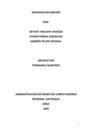 SERVIDOR ISA SERVER


                 POR:


        DEYSSY ARICAPA ARAQUE
        CESAR PINEDA GONZALEZ
         ANDRÈS FELIPE DEOSSA




              INSTRUCTOR
          FERNANDO QUINTERO




ADMINISTRACION DE REDES DE COMPUTADORES
          REGIONAL ANTIOQUIA
                 SENA
                 2009




                                          1
 