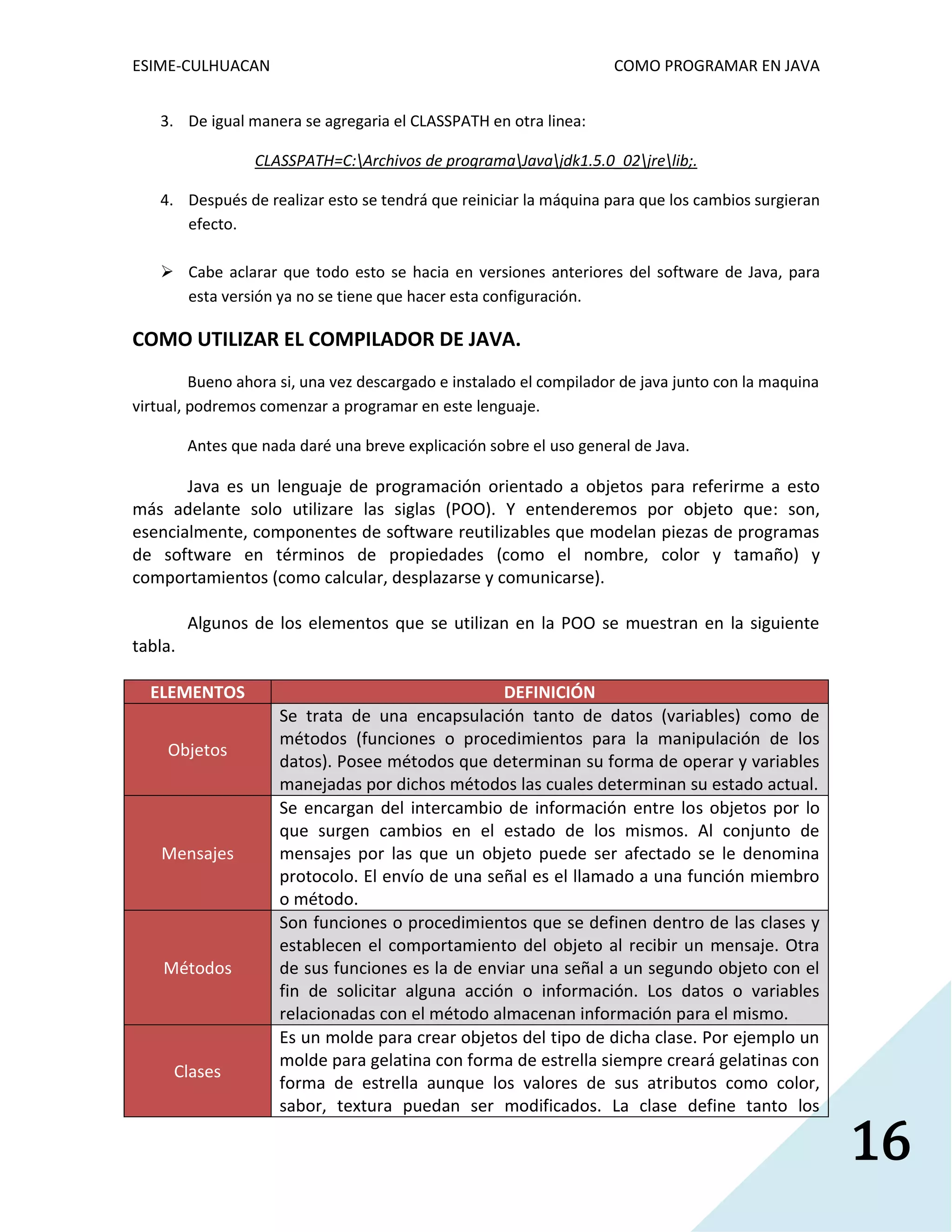 ESIME-CULHUACAN COMO PROGRAMAR EN JAVA 
16 
3. De igual manera se agregaria el CLASSPATH en otra linea: 
CLASSPATH=C:Archivos de programaJavajdk1.5.0_02jrelib;. 
4. Después de realizar esto se tendrá que reiniciar la máquina para que los cambios surgieran 
efecto. 
 Cabe aclarar que todo esto se hacia en versiones anteriores del software de Java, para 
esta versión ya no se tiene que hacer esta configuración. 
COMO UTILIZAR EL COMPILADOR DE JAVA. 
Bueno ahora si, una vez descargado e instalado el compilador de java junto con la maquina 
virtual, podremos comenzar a programar en este lenguaje. 
Antes que nada daré una breve explicación sobre el uso general de Java. 
Java es un lenguaje de programación orientado a objetos para referirme a esto 
más adelante solo utilizare las siglas (POO). Y entenderemos por objeto que: son, 
esencialmente, componentes de software reutilizables que modelan piezas de programas 
de software en términos de propiedades (como el nombre, color y tamaño) y 
comportamientos (como calcular, desplazarse y comunicarse). 
Algunos de los elementos que se utilizan en la POO se muestran en la siguiente 
tabla. 
ELEMENTOS DEFINICIÓN 
Objetos 
Se trata de una encapsulación tanto de datos (variables) como de 
métodos (funciones o procedimientos para la manipulación de los 
datos). Posee métodos que determinan su forma de operar y variables 
manejadas por dichos métodos las cuales determinan su estado actual. 
Mensajes 
Se encargan del intercambio de información entre los objetos por lo 
que surgen cambios en el estado de los mismos. Al conjunto de 
mensajes por las que un objeto puede ser afectado se le denomina 
protocolo. El envío de una señal es el llamado a una función miembro 
o método. 
Métodos 
Son funciones o procedimientos que se definen dentro de las clases y 
establecen el comportamiento del objeto al recibir un mensaje. Otra 
de sus funciones es la de enviar una señal a un segundo objeto con el 
fin de solicitar alguna acción o información. Los datos o variables 
relacionadas con el método almacenan información para el mismo. 
Clases 
Es un molde para crear objetos del tipo de dicha clase. Por ejemplo un 
molde para gelatina con forma de estrella siempre creará gelatinas con 
forma de estrella aunque los valores de sus atributos como color, 
sabor, textura puedan ser modificados. La clase define tanto los 
 