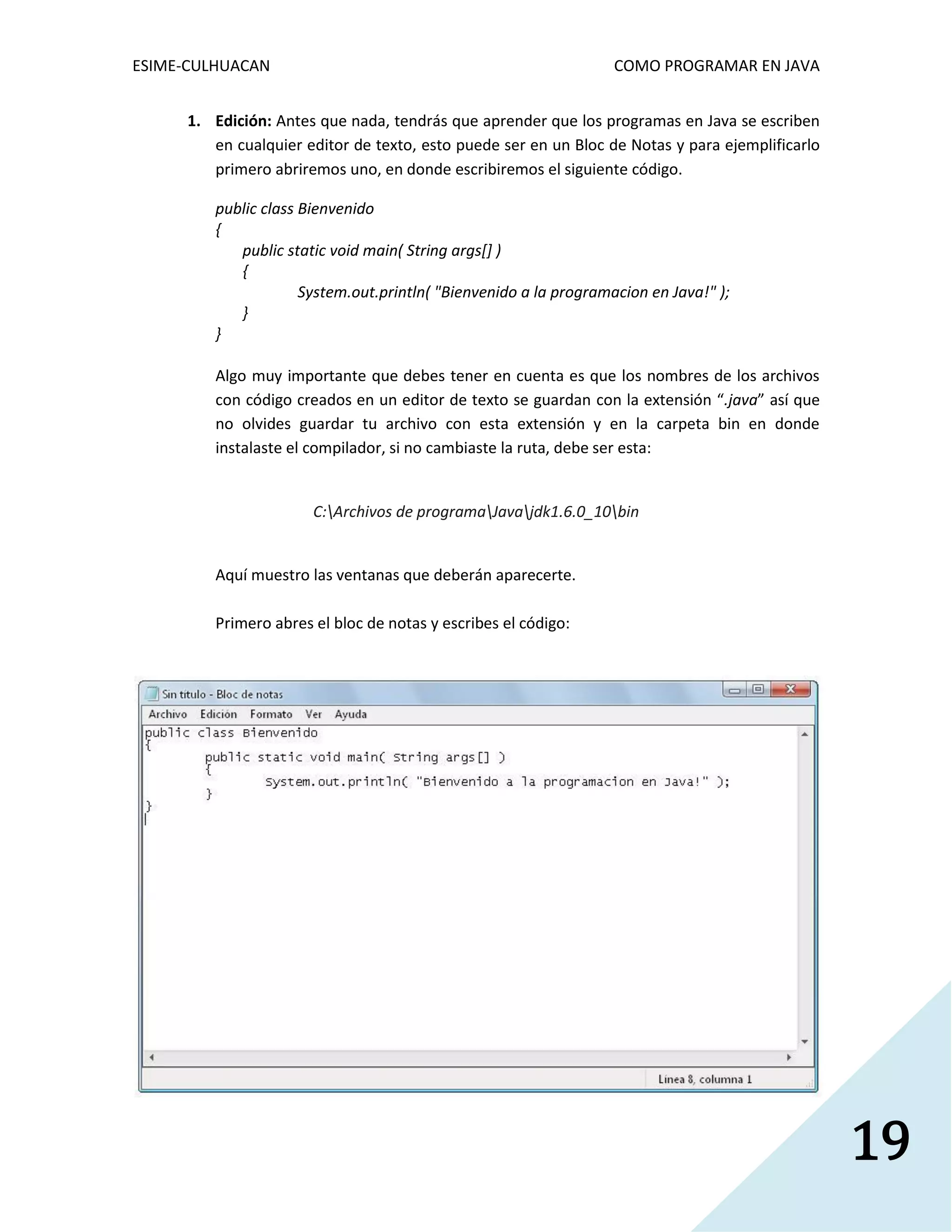 ESIME-CULHUACAN COMO PROGRAMAR EN JAVA 
19 
1. Edición: Antes que nada, tendrás que aprender que los programas en Java se escriben 
en cualquier editor de texto, esto puede ser en un Bloc de Notas y para ejemplificarlo 
primero abriremos uno, en donde escribiremos el siguiente código. 
public class Bienvenido 
{ 
public static void main( String args[] ) 
{ 
System.out.println( "Bienvenido a la programacion en Java!" ); 
} 
} 
Algo muy importante que debes tener en cuenta es que los nombres de los archivos 
con código creados en un editor de texto se guardan con la extensión “.java” así que 
no olvides guardar tu archivo con esta extensión y en la carpeta bin en donde 
instalaste el compilador, si no cambiaste la ruta, debe ser esta: 
C:Archivos de programaJavajdk1.6.0_10bin 
Aquí muestro las ventanas que deberán aparecerte. 
Primero abres el bloc de notas y escribes el código: 
 