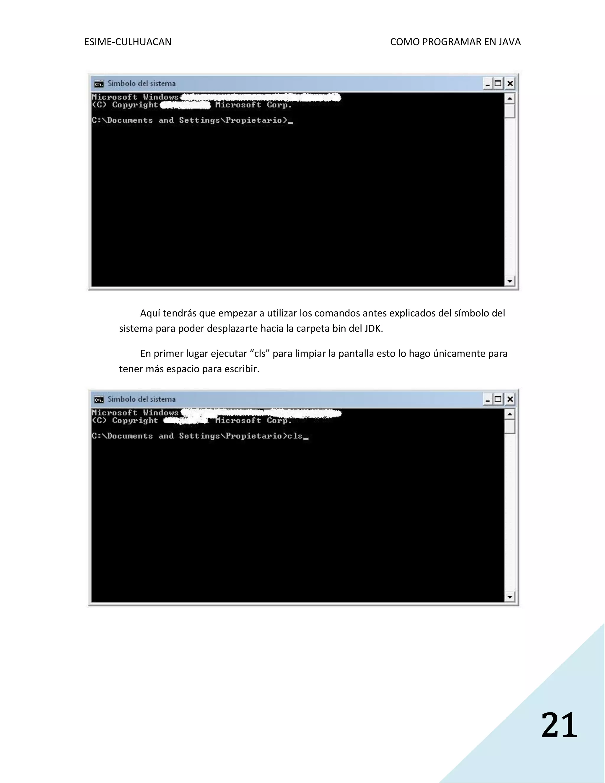ESIME-CULHUACAN COMO PROGRAMAR EN JAVA 
21 
Aquí tendrás que empezar a utilizar los comandos antes explicados del símbolo del 
sistema para poder desplazarte hacia la carpeta bin del JDK. 
En primer lugar ejecutar “cls” para limpiar la pantalla esto lo hago únicamente para 
tener más espacio para escribir. 
 