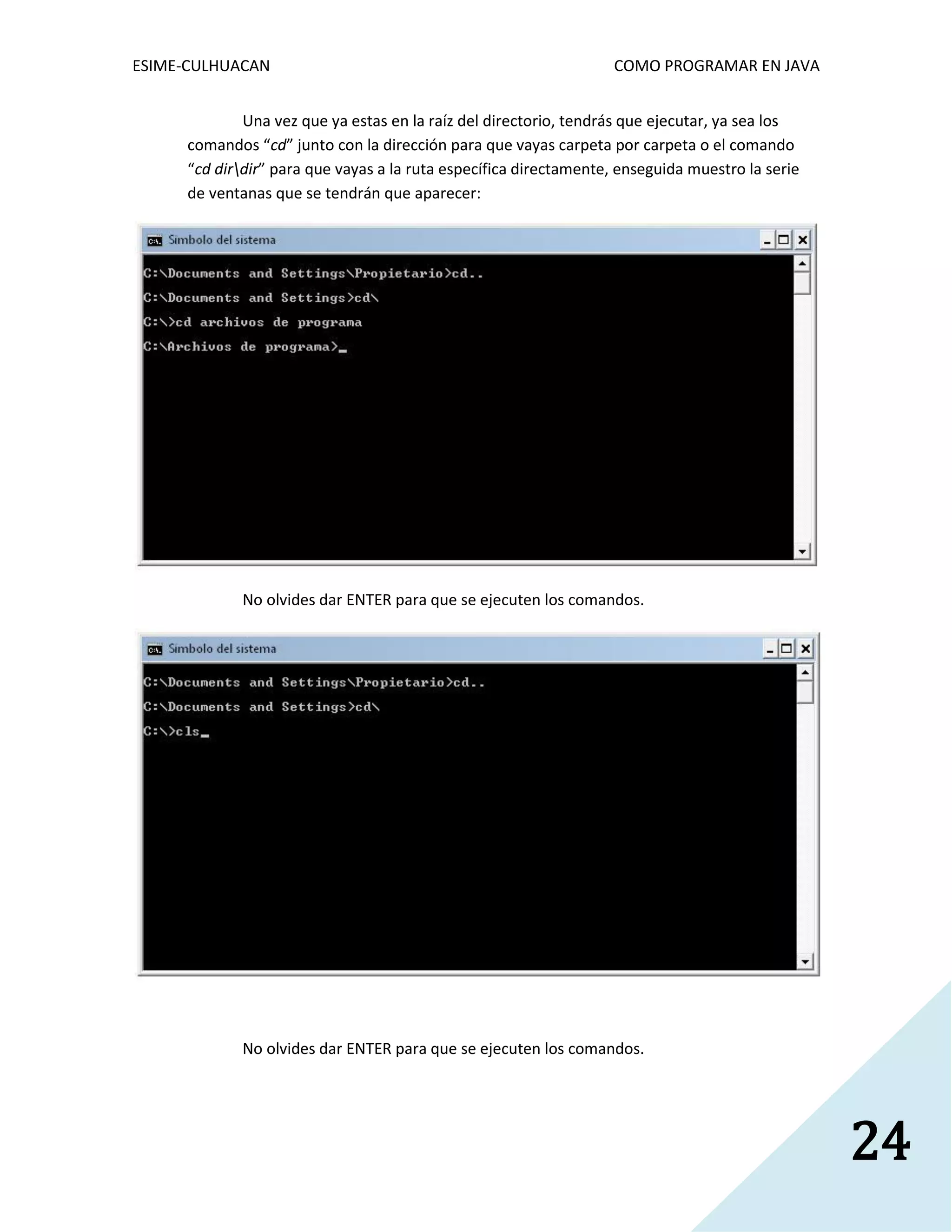 ESIME-CULHUACAN COMO PROGRAMAR EN JAVA 
24 
Una vez que ya estas en la raíz del directorio, tendrás que ejecutar, ya sea los 
comandos “cd” junto con la dirección para que vayas carpeta por carpeta o el comando 
“cd dirdir” para que vayas a la ruta específica directamente, enseguida muestro la serie 
de ventanas que se tendrán que aparecer: 
No olvides dar ENTER para que se ejecuten los comandos. 
No olvides dar ENTER para que se ejecuten los comandos. 
 