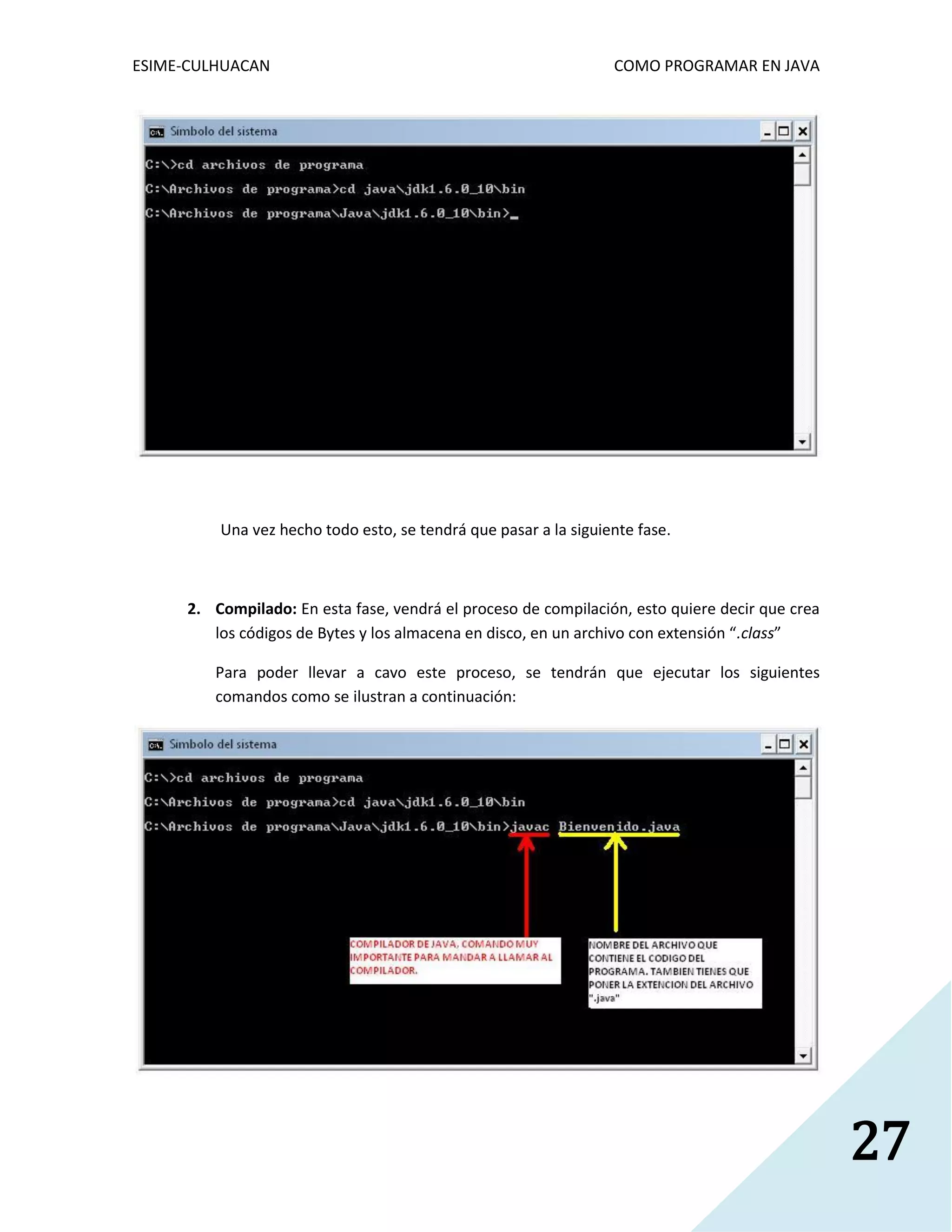 ESIME-CULHUACAN COMO PROGRAMAR EN JAVA 
27 
Una vez hecho todo esto, se tendrá que pasar a la siguiente fase. 
2. Compilado: En esta fase, vendrá el proceso de compilación, esto quiere decir que crea 
los códigos de Bytes y los almacena en disco, en un archivo con extensión “.class” 
Para poder llevar a cavo este proceso, se tendrán que ejecutar los siguientes 
comandos como se ilustran a continuación: 
 