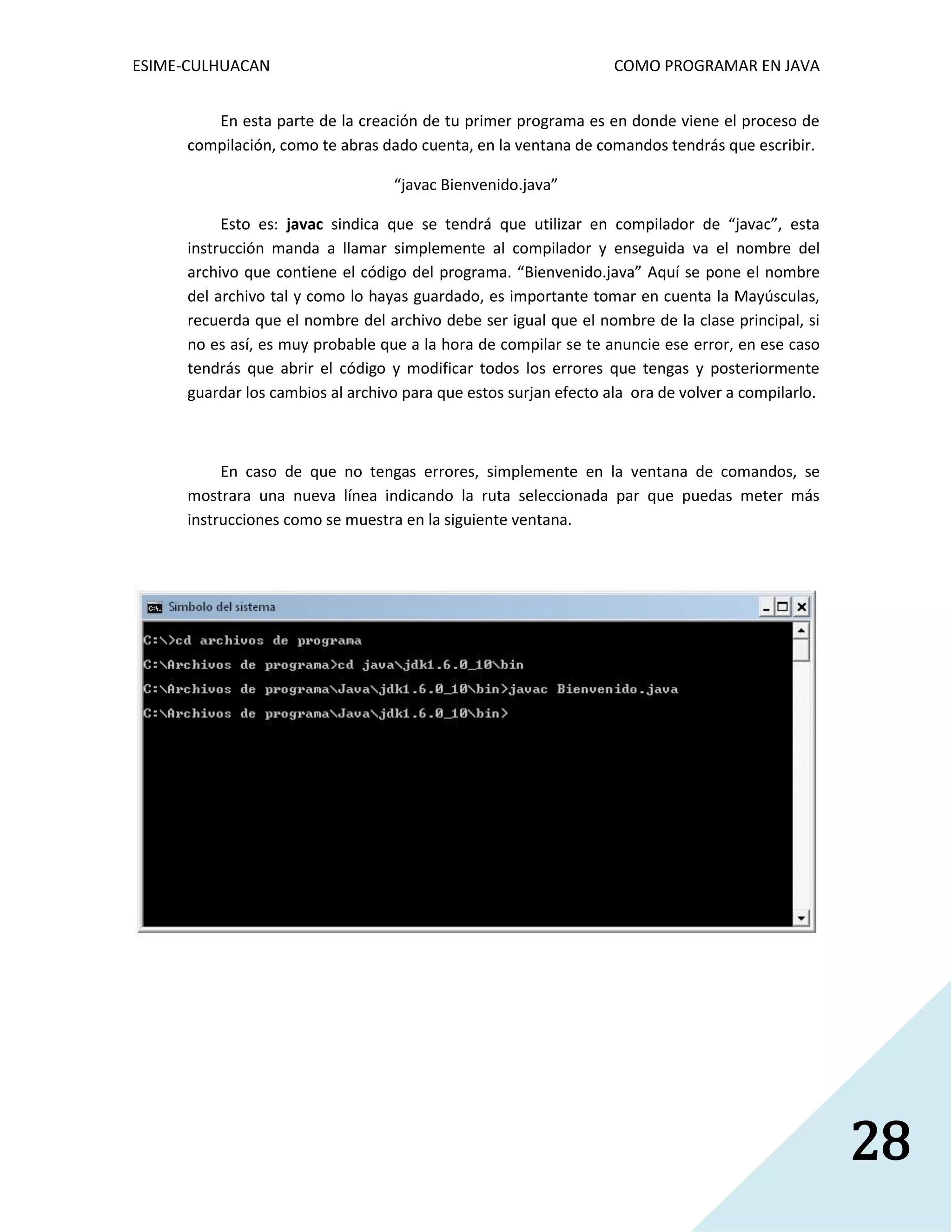 ESIME-CULHUACAN COMO PROGRAMAR EN JAVA 
28 
En esta parte de la creación de tu primer programa es en donde viene el proceso de 
compilación, como te abras dado cuenta, en la ventana de comandos tendrás que escribir. 
“javac Bienvenido.java” 
Esto es: javac sindica que se tendrá que utilizar en compilador de “javac”, esta 
instrucción manda a llamar simplemente al compilador y enseguida va el nombre del 
archivo que contiene el código del programa. “Bienvenido.java” Aquí se pone el nombre 
del archivo tal y como lo hayas guardado, es importante tomar en cuenta la Mayúsculas, 
recuerda que el nombre del archivo debe ser igual que el nombre de la clase principal, si 
no es así, es muy probable que a la hora de compilar se te anuncie ese error, en ese caso 
tendrás que abrir el código y modificar todos los errores que tengas y posteriormente 
guardar los cambios al archivo para que estos surjan efecto ala ora de volver a compilarlo. 
En caso de que no tengas errores, simplemente en la ventana de comandos, se 
mostrara una nueva línea indicando la ruta seleccionada par que puedas meter más 
instrucciones como se muestra en la siguiente ventana. 
 