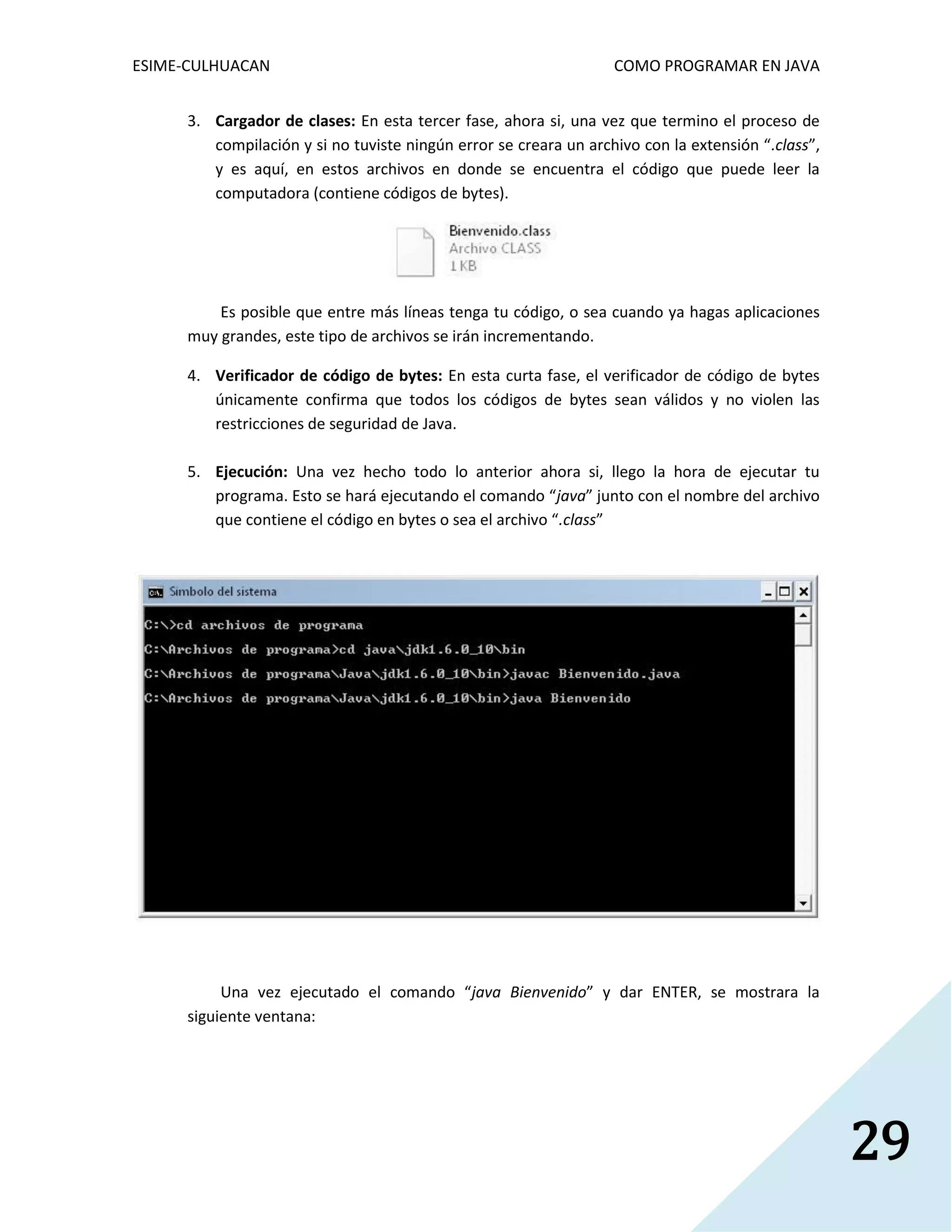 ESIME-CULHUACAN COMO PROGRAMAR EN JAVA 
29 
3. Cargador de clases: En esta tercer fase, ahora si, una vez que termino el proceso de 
compilación y si no tuviste ningún error se creara un archivo con la extensión “.class”, 
y es aquí, en estos archivos en donde se encuentra el código que puede leer la 
computadora (contiene códigos de bytes). 
Es posible que entre más líneas tenga tu código, o sea cuando ya hagas aplicaciones 
muy grandes, este tipo de archivos se irán incrementando. 
4. Verificador de código de bytes: En esta curta fase, el verificador de código de bytes 
únicamente confirma que todos los códigos de bytes sean válidos y no violen las 
restricciones de seguridad de Java. 
5. Ejecución: Una vez hecho todo lo anterior ahora si, llego la hora de ejecutar tu 
programa. Esto se hará ejecutando el comando “java” junto con el nombre del archivo 
que contiene el código en bytes o sea el archivo “.class” 
Una vez ejecutado el comando “java Bienvenido” y dar ENTER, se mostrara la 
siguiente ventana: 
 