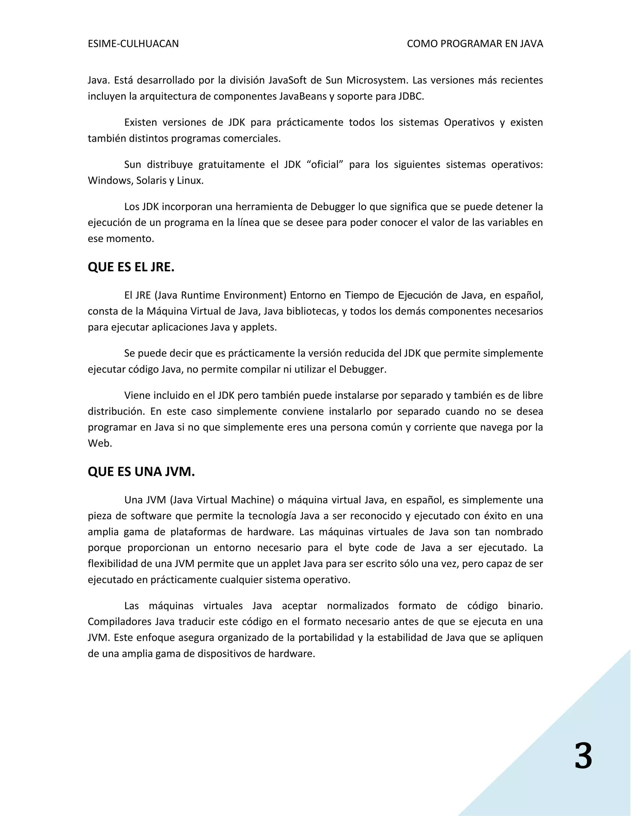 ESIME-CULHUACAN COMO PROGRAMAR EN JAVA 
3 
Java. Está desarrollado por la división JavaSoft de Sun Microsystem. Las versiones más recientes 
incluyen la arquitectura de componentes JavaBeans y soporte para JDBC. 
Existen versiones de JDK para prácticamente todos los sistemas Operativos y existen 
también distintos programas comerciales. 
Sun distribuye gratuitamente el JDK “oficial” para los siguientes sistemas operativos: 
Windows, Solaris y Linux. 
Los JDK incorporan una herramienta de Debugger lo que significa que se puede detener la 
ejecución de un programa en la línea que se desee para poder conocer el valor de las variables en 
ese momento. 
QUE ES EL JRE. 
El JRE (Java Runtime Environment) Entorno en Tiempo de Ejecución de Java, en español, 
consta de la Máquina Virtual de Java, Java bibliotecas, y todos los demás componentes necesarios 
para ejecutar aplicaciones Java y applets. 
Se puede decir que es prácticamente la versión reducida del JDK que permite simplemente 
ejecutar código Java, no permite compilar ni utilizar el Debugger. 
Viene incluido en el JDK pero también puede instalarse por separado y también es de libre 
distribución. En este caso simplemente conviene instalarlo por separado cuando no se desea 
programar en Java si no que simplemente eres una persona común y corriente que navega por la 
Web. 
QUE ES UNA JVM. 
Una JVM (Java Virtual Machine) o máquina virtual Java, en español, es simplemente una 
pieza de software que permite la tecnología Java a ser reconocido y ejecutado con éxito en una 
amplia gama de plataformas de hardware. Las máquinas virtuales de Java son tan nombrado 
porque proporcionan un entorno necesario para el byte code de Java a ser ejecutado. La 
flexibilidad de una JVM permite que un applet Java para ser escrito sólo una vez, pero capaz de ser 
ejecutado en prácticamente cualquier sistema operativo. 
Las máquinas virtuales Java aceptar normalizados formato de código binario. 
Compiladores Java traducir este código en el formato necesario antes de que se ejecuta en una 
JVM. Este enfoque asegura organizado de la portabilidad y la estabilidad de Java que se apliquen 
de una amplia gama de dispositivos de hardware. 
 