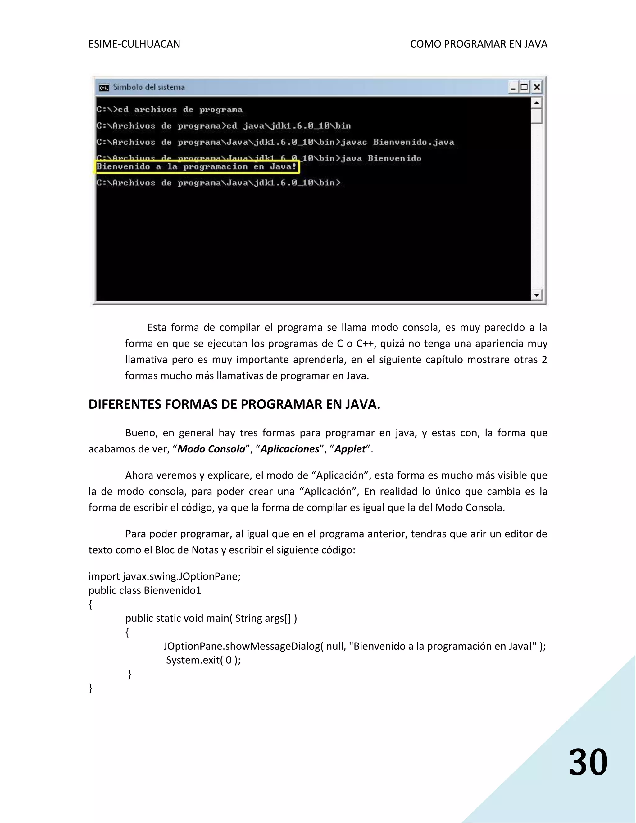 ESIME-CULHUACAN COMO PROGRAMAR EN JAVA 
30 
Esta forma de compilar el programa se llama modo consola, es muy parecido a la 
forma en que se ejecutan los programas de C o C++, quizá no tenga una apariencia muy 
llamativa pero es muy importante aprenderla, en el siguiente capítulo mostrare otras 2 
formas mucho más llamativas de programar en Java. 
DIFERENTES FORMAS DE PROGRAMAR EN JAVA. 
Bueno, en general hay tres formas para programar en java, y estas con, la forma que 
acabamos de ver, “Modo Consola”, “Aplicaciones”, ”Applet”. 
Ahora veremos y explicare, el modo de “Aplicación”, esta forma es mucho más visible que 
la de modo consola, para poder crear una “Aplicación”, En realidad lo único que cambia es la 
forma de escribir el código, ya que la forma de compilar es igual que la del Modo Consola. 
Para poder programar, al igual que en el programa anterior, tendras que arir un editor de 
texto como el Bloc de Notas y escribir el siguiente código: 
import javax.swing.JOptionPane; 
public class Bienvenido1 
{ 
public static void main( String args[] ) 
{ 
JOptionPane.showMessageDialog( null, "Bienvenido a la programación en Java!" ); 
System.exit( 0 ); 
} 
} 
 