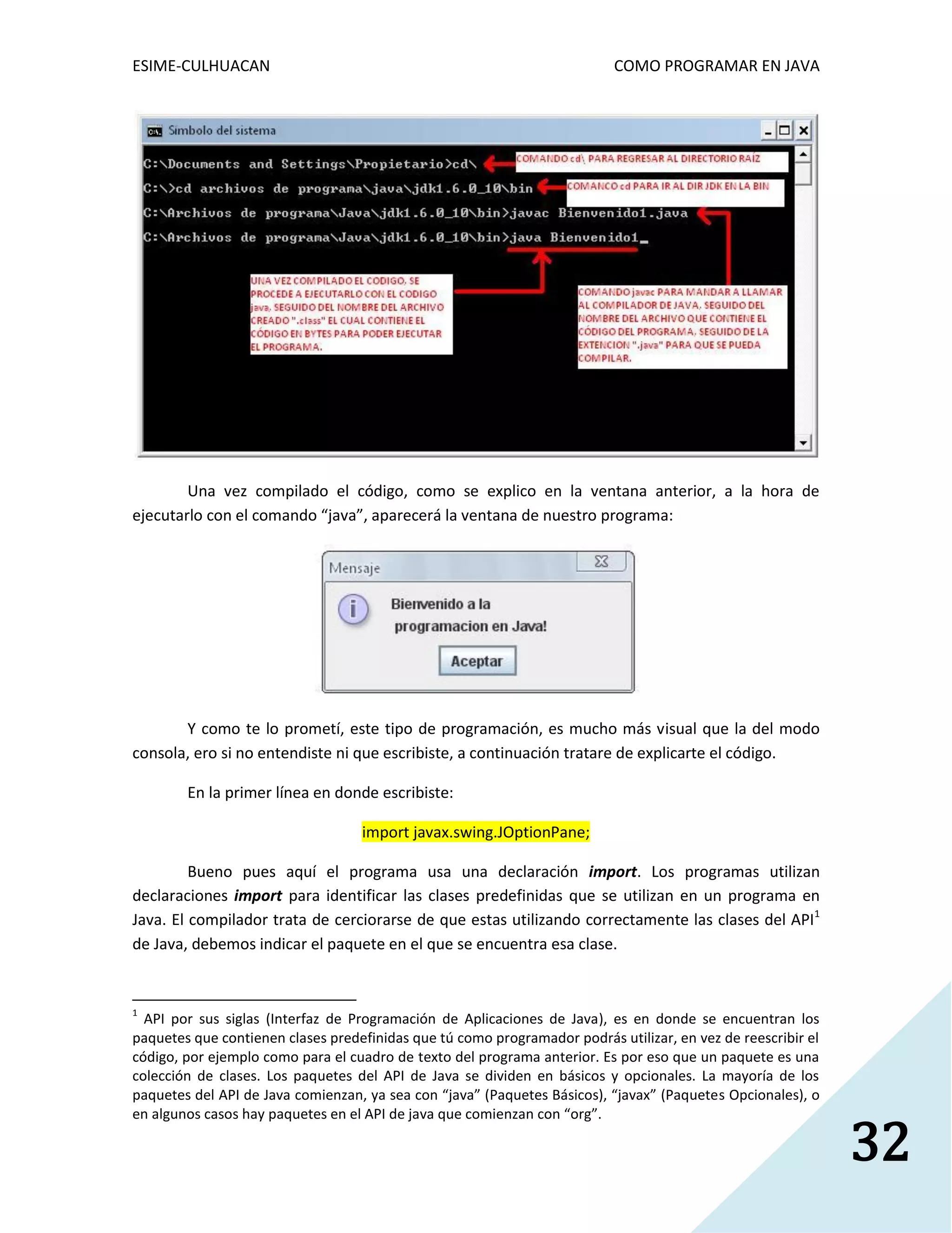 ESIME-CULHUACAN COMO PROGRAMAR EN JAVA 
32 
Una vez compilado el código, como se explico en la ventana anterior, a la hora de 
ejecutarlo con el comando “java”, aparecerá la ventana de nuestro programa: 
Y como te lo prometí, este tipo de programación, es mucho más visual que la del modo 
consola, ero si no entendiste ni que escribiste, a continuación tratare de explicarte el código. 
En la primer línea en donde escribiste: 
import javax.swing.JOptionPane; 
Bueno pues aquí el programa usa una declaración import. Los programas utilizan 
declaraciones import para identificar las clases predefinidas que se utilizan en un programa en 
Java. El compilador trata de cerciorarse de que estas utilizando correctamente las clases del API1 
de Java, debemos indicar el paquete en el que se encuentra esa clase. 
1 API por sus siglas (Interfaz de Programación de Aplicaciones de Java), es en donde se encuentran los 
paquetes que contienen clases predefinidas que tú como programador podrás utilizar, en vez de reescribir el 
código, por ejemplo como para el cuadro de texto del programa anterior. Es por eso que un paquete es una 
colección de clases. Los paquetes del API de Java se dividen en básicos y opcionales. La mayoría de los 
paquetes del API de Java comienzan, ya sea con “java” (Paquetes Básicos), “javax” (Paquetes Opcionales), o 
en algunos casos hay paquetes en el API de java que comienzan con “org”. 
 