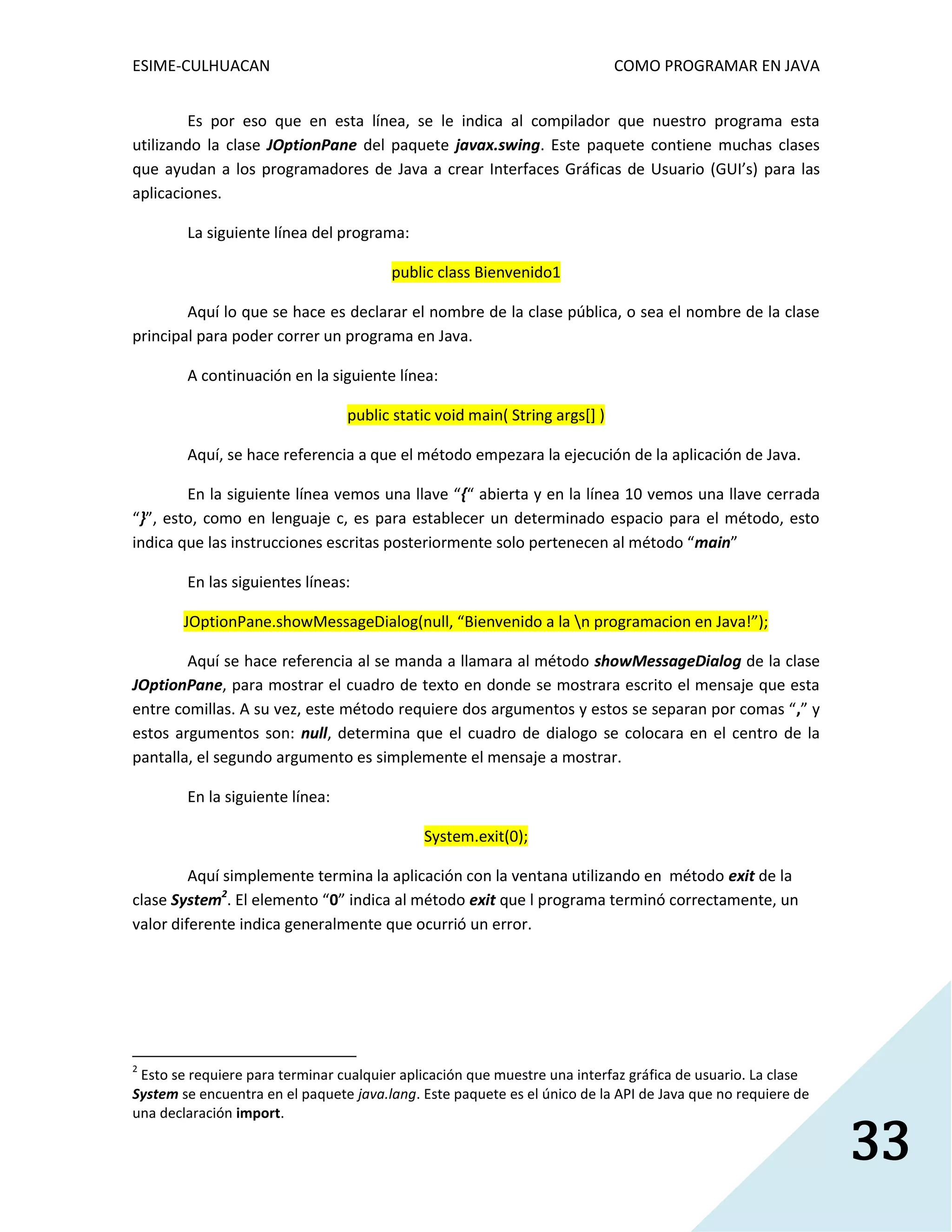 ESIME-CULHUACAN COMO PROGRAMAR EN JAVA 
33 
Es por eso que en esta línea, se le indica al compilador que nuestro programa esta 
utilizando la clase JOptionPane del paquete javax.swing. Este paquete contiene muchas clases 
que ayudan a los programadores de Java a crear Interfaces Gráficas de Usuario (GUI’s) para las 
aplicaciones. 
La siguiente línea del programa: 
public class Bienvenido1 
Aquí lo que se hace es declarar el nombre de la clase pública, o sea el nombre de la clase 
principal para poder correr un programa en Java. 
A continuación en la siguiente línea: 
public static void main( String args[] ) 
Aquí, se hace referencia a que el método empezara la ejecución de la aplicación de Java. 
En la siguiente línea vemos una llave “{“ abierta y en la línea 10 vemos una llave cerrada 
“}”, esto, como en lenguaje c, es para establecer un determinado espacio para el método, esto 
indica que las instrucciones escritas posteriormente solo pertenecen al método “main” 
En las siguientes líneas: 
JOptionPane.showMessageDialog(null, “Bienvenido a la n programacion en Java!”); 
Aquí se hace referencia al se manda a llamara al método showMessageDialog de la clase 
JOptionPane, para mostrar el cuadro de texto en donde se mostrara escrito el mensaje que esta 
entre comillas. A su vez, este método requiere dos argumentos y estos se separan por comas “,” y 
estos argumentos son: null, determina que el cuadro de dialogo se colocara en el centro de la 
pantalla, el segundo argumento es simplemente el mensaje a mostrar. 
En la siguiente línea: 
System.exit(0); 
Aquí simplemente termina la aplicación con la ventana utilizando en método exit de la 
clase System2. El elemento “0” indica al método exit que l programa terminó correctamente, un 
valor diferente indica generalmente que ocurrió un error. 
2 Esto se requiere para terminar cualquier aplicación que muestre una interfaz gráfica de usuario. La clase 
System se encuentra en el paquete java.lang. Este paquete es el único de la API de Java que no requiere de 
una declaración import. 
 