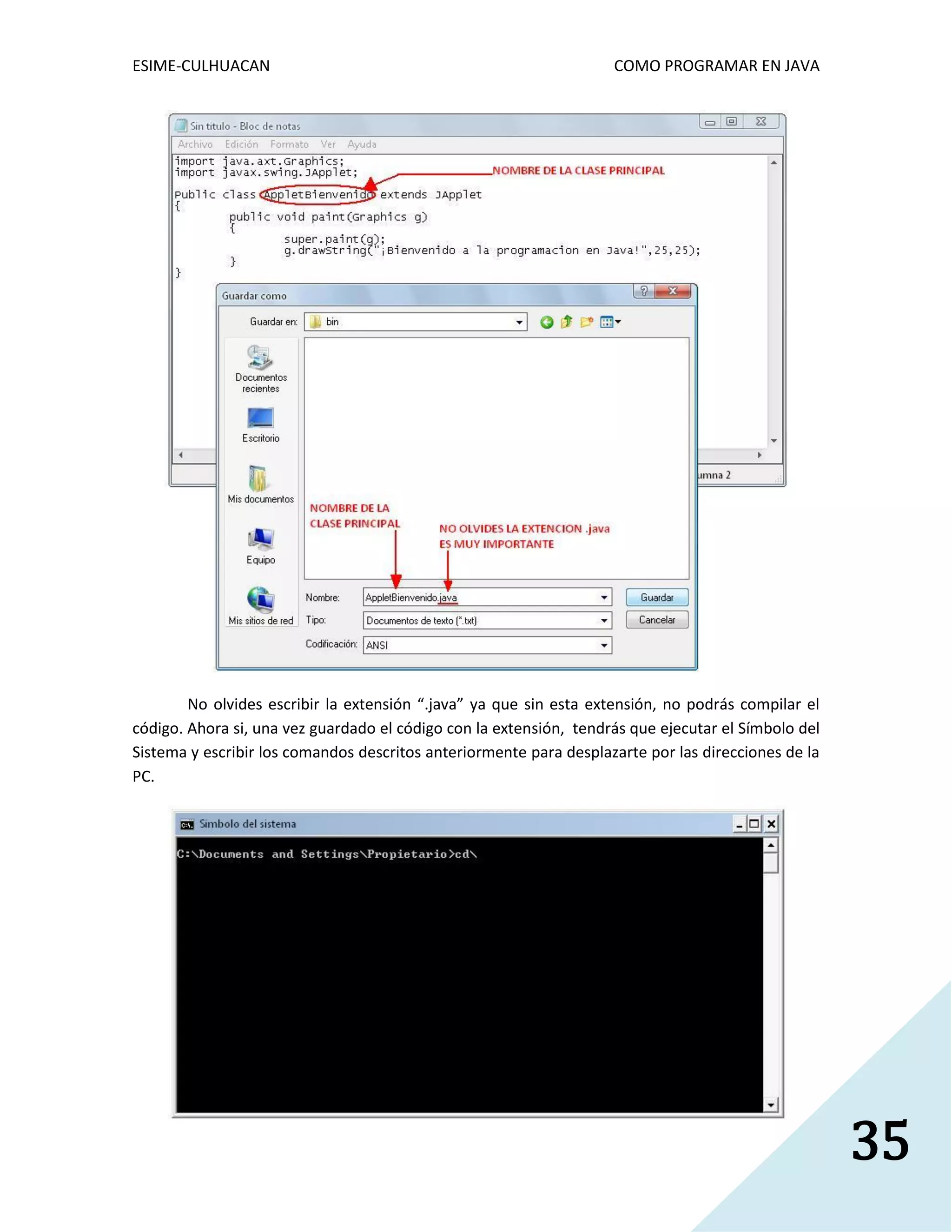 ESIME-CULHUACAN COMO PROGRAMAR EN JAVA 
35 
No olvides escribir la extensión “.java” ya que sin esta extensión, no podrás compilar el 
código. Ahora si, una vez guardado el código con la extensión, tendrás que ejecutar el Símbolo del 
Sistema y escribir los comandos descritos anteriormente para desplazarte por las direcciones de la 
PC. 
 