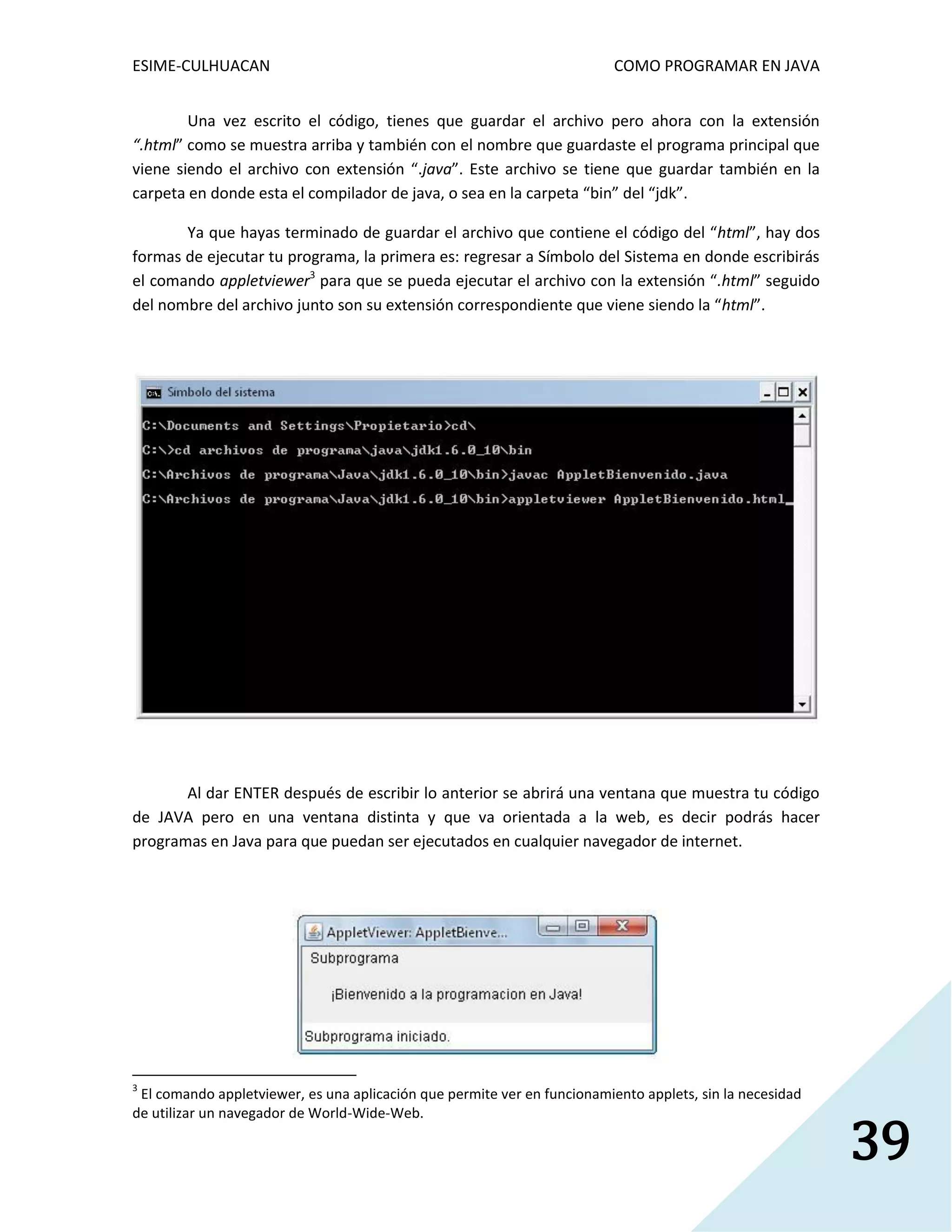 ESIME-CULHUACAN COMO PROGRAMAR EN JAVA 
39 
Una vez escrito el código, tienes que guardar el archivo pero ahora con la extensión 
“.html” como se muestra arriba y también con el nombre que guardaste el programa principal que 
viene siendo el archivo con extensión “.java”. Este archivo se tiene que guardar también en la 
carpeta en donde esta el compilador de java, o sea en la carpeta “bin” del “jdk”. 
Ya que hayas terminado de guardar el archivo que contiene el código del “html”, hay dos 
formas de ejecutar tu programa, la primera es: regresar a Símbolo del Sistema en donde escribirás 
el comando appletviewer3 para que se pueda ejecutar el archivo con la extensión “.html” seguido 
del nombre del archivo junto son su extensión correspondiente que viene siendo la “html”. 
Al dar ENTER después de escribir lo anterior se abrirá una ventana que muestra tu código 
de JAVA pero en una ventana distinta y que va orientada a la web, es decir podrás hacer 
programas en Java para que puedan ser ejecutados en cualquier navegador de internet. 
3 El comando appletviewer, es una aplicación que permite ver en funcionamiento applets, sin la necesidad 
de utilizar un navegador de World-Wide-Web. 
 