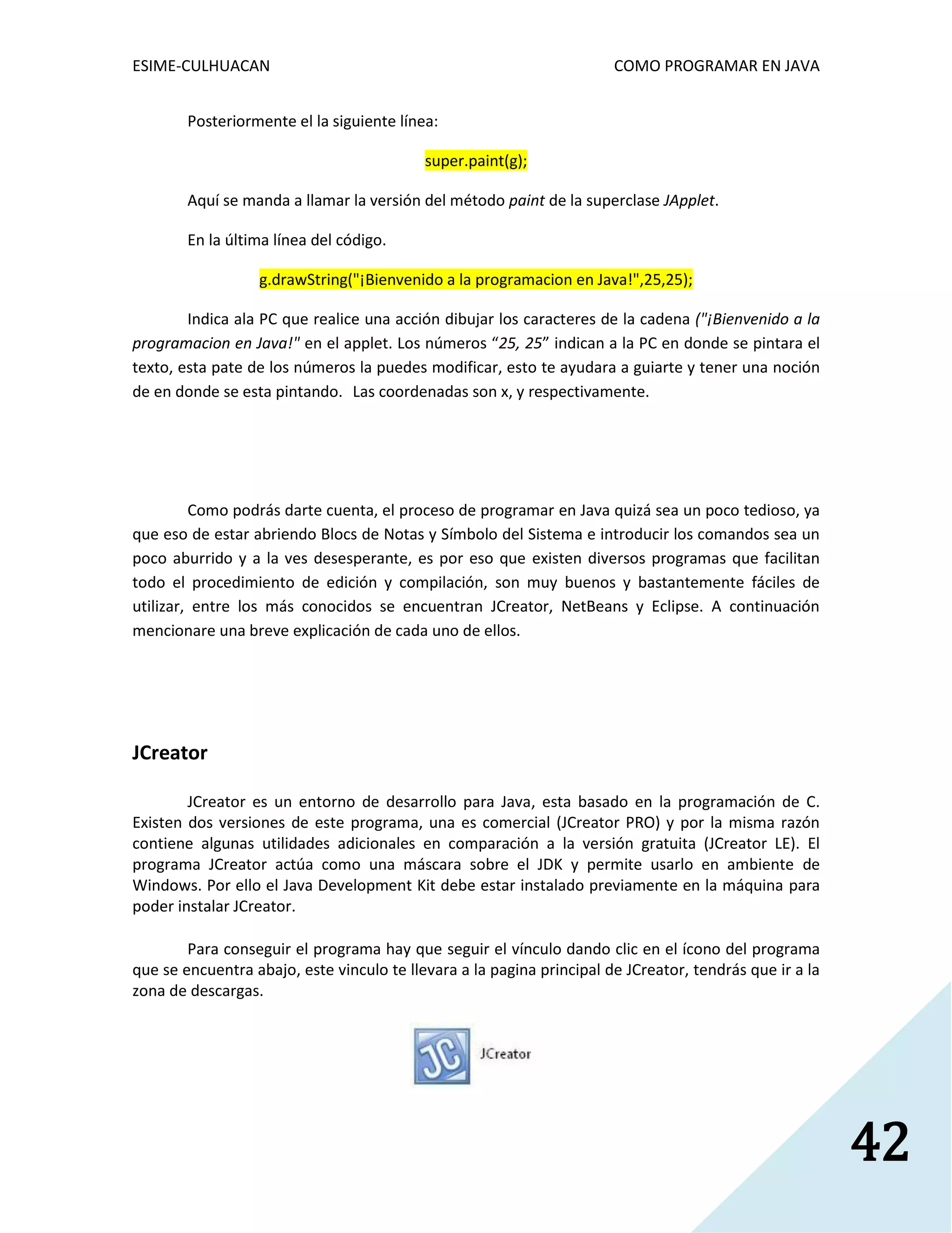 ESIME-CULHUACAN COMO PROGRAMAR EN JAVA 
42 
Posteriormente el la siguiente línea: 
super.paint(g); 
Aquí se manda a llamar la versión del método paint de la superclase JApplet. 
En la última línea del código. 
g.drawString("¡Bienvenido a la programacion en Java!",25,25); 
Indica ala PC que realice una acción dibujar los caracteres de la cadena ("¡Bienvenido a la 
programacion en Java!" en el applet. Los números “25, 25” indican a la PC en donde se pintara el 
texto, esta pate de los números la puedes modificar, esto te ayudara a guiarte y tener una noción 
de en donde se esta pintando. Las coordenadas son x, y respectivamente. 
Como podrás darte cuenta, el proceso de programar en Java quizá sea un poco tedioso, ya 
que eso de estar abriendo Blocs de Notas y Símbolo del Sistema e introducir los comandos sea un 
poco aburrido y a la ves desesperante, es por eso que existen diversos programas que facilitan 
todo el procedimiento de edición y compilación, son muy buenos y bastantemente fáciles de 
utilizar, entre los más conocidos se encuentran JCreator, NetBeans y Eclipse. A continuación 
mencionare una breve explicación de cada uno de ellos. 
JCreator 
JCreator es un entorno de desarrollo para Java, esta basado en la programación de C. 
Existen dos versiones de este programa, una es comercial (JCreator PRO) y por la misma razón 
contiene algunas utilidades adicionales en comparación a la versión gratuita (JCreator LE). El 
programa JCreator actúa como una máscara sobre el JDK y permite usarlo en ambiente de 
Windows. Por ello el Java Development Kit debe estar instalado previamente en la máquina para 
poder instalar JCreator. 
Para conseguir el programa hay que seguir el vínculo dando clic en el ícono del programa 
que se encuentra abajo, este vinculo te llevara a la pagina principal de JCreator, tendrás que ir a la 
zona de descargas. 
 