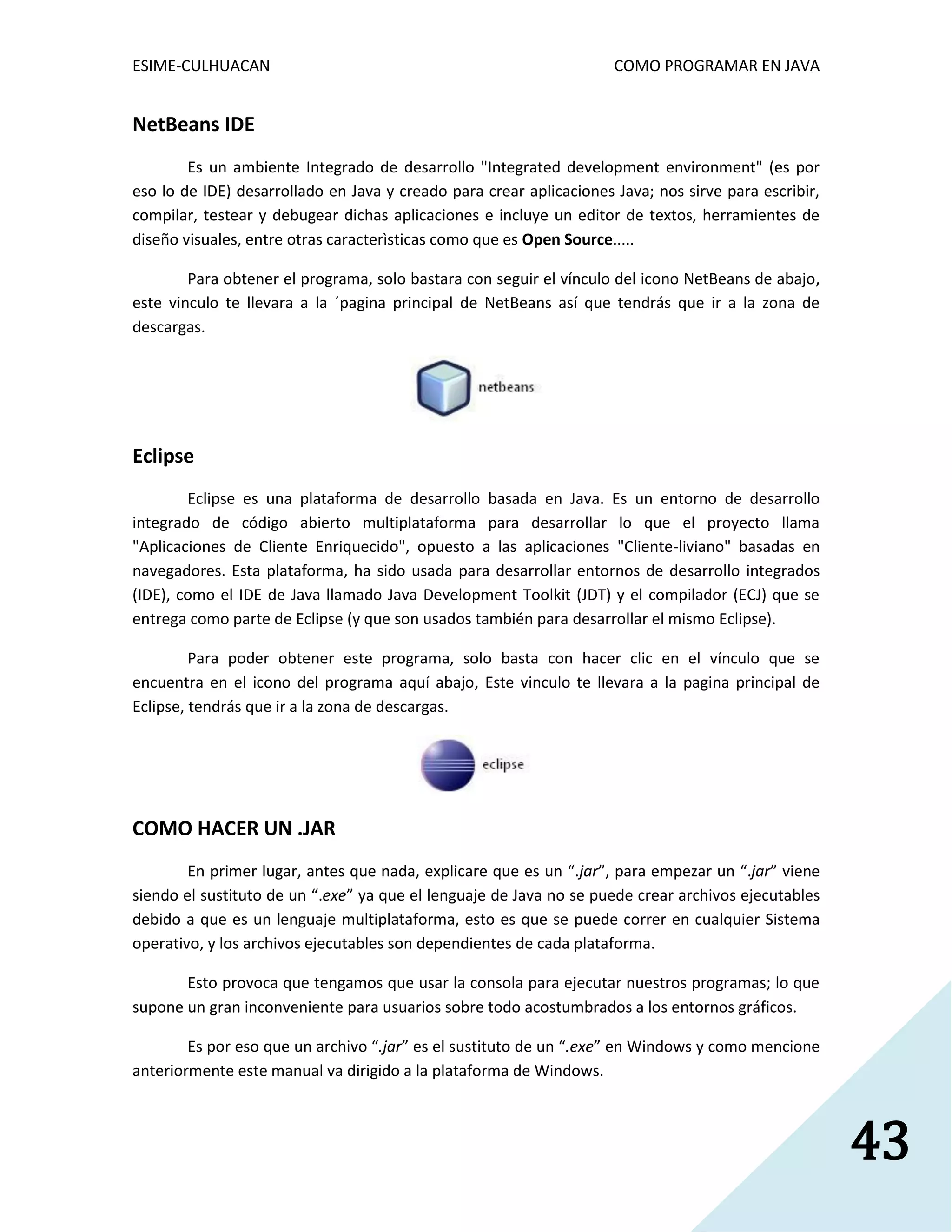 ESIME-CULHUACAN COMO PROGRAMAR EN JAVA 
43 
NetBeans IDE 
Es un ambiente Integrado de desarrollo "Integrated development environment" (es por 
eso lo de IDE) desarrollado en Java y creado para crear aplicaciones Java; nos sirve para escribir, 
compilar, testear y debugear dichas aplicaciones e incluye un editor de textos, herramientes de 
diseño visuales, entre otras caracterìsticas como que es Open Source..... 
Para obtener el programa, solo bastara con seguir el vínculo del icono NetBeans de abajo, 
este vinculo te llevara a la ´pagina principal de NetBeans así que tendrás que ir a la zona de 
descargas. 
Eclipse 
Eclipse es una plataforma de desarrollo basada en Java. Es un entorno de desarrollo 
integrado de código abierto multiplataforma para desarrollar lo que el proyecto llama 
"Aplicaciones de Cliente Enriquecido", opuesto a las aplicaciones "Cliente-liviano" basadas en 
navegadores. Esta plataforma, ha sido usada para desarrollar entornos de desarrollo integrados 
(IDE), como el IDE de Java llamado Java Development Toolkit (JDT) y el compilador (ECJ) que se 
entrega como parte de Eclipse (y que son usados también para desarrollar el mismo Eclipse). 
Para poder obtener este programa, solo basta con hacer clic en el vínculo que se 
encuentra en el icono del programa aquí abajo, Este vinculo te llevara a la pagina principal de 
Eclipse, tendrás que ir a la zona de descargas. 
COMO HACER UN .JAR 
En primer lugar, antes que nada, explicare que es un “.jar”, para empezar un “.jar” viene 
siendo el sustituto de un “.exe” ya que el lenguaje de Java no se puede crear archivos ejecutables 
debido a que es un lenguaje multiplataforma, esto es que se puede correr en cualquier Sistema 
operativo, y los archivos ejecutables son dependientes de cada plataforma. 
Esto provoca que tengamos que usar la consola para ejecutar nuestros programas; lo que 
supone un gran inconveniente para usuarios sobre todo acostumbrados a los entornos gráficos. 
Es por eso que un archivo “.jar” es el sustituto de un “.exe” en Windows y como mencione 
anteriormente este manual va dirigido a la plataforma de Windows. 
 