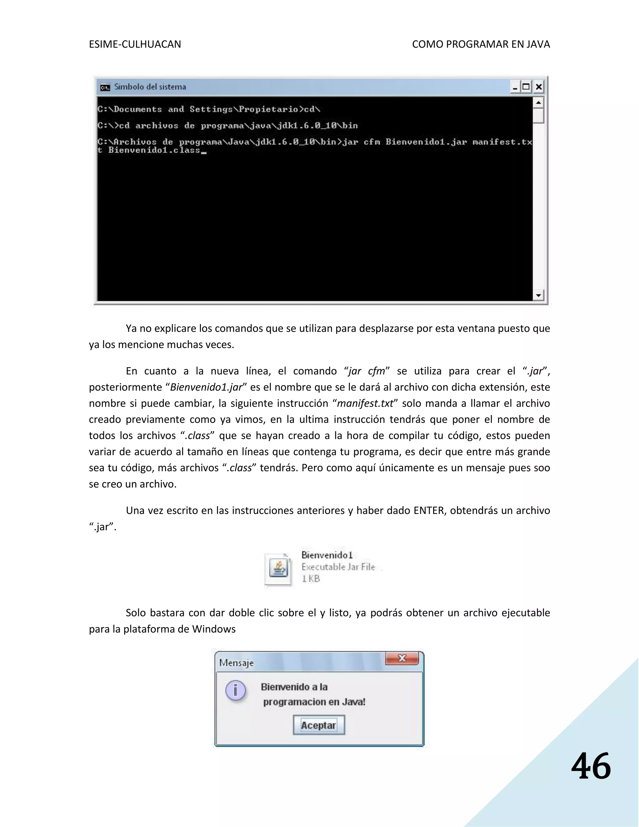 ESIME-CULHUACAN COMO PROGRAMAR EN JAVA 
46 
Ya no explicare los comandos que se utilizan para desplazarse por esta ventana puesto que 
ya los mencione muchas veces. 
En cuanto a la nueva línea, el comando “jar cfm” se utiliza para crear el “.jar”, 
posteriormente “Bienvenido1.jar” es el nombre que se le dará al archivo con dicha extensión, este 
nombre si puede cambiar, la siguiente instrucción “manifest.txt” solo manda a llamar el archivo 
creado previamente como ya vimos, en la ultima instrucción tendrás que poner el nombre de 
todos los archivos “.class” que se hayan creado a la hora de compilar tu código, estos pueden 
variar de acuerdo al tamaño en líneas que contenga tu programa, es decir que entre más grande 
sea tu código, más archivos “.class” tendrás. Pero como aquí únicamente es un mensaje pues soo 
se creo un archivo. 
Una vez escrito en las instrucciones anteriores y haber dado ENTER, obtendrás un archivo 
“.jar”. 
Solo bastara con dar doble clic sobre el y listo, ya podrás obtener un archivo ejecutable 
para la plataforma de Windows 
 