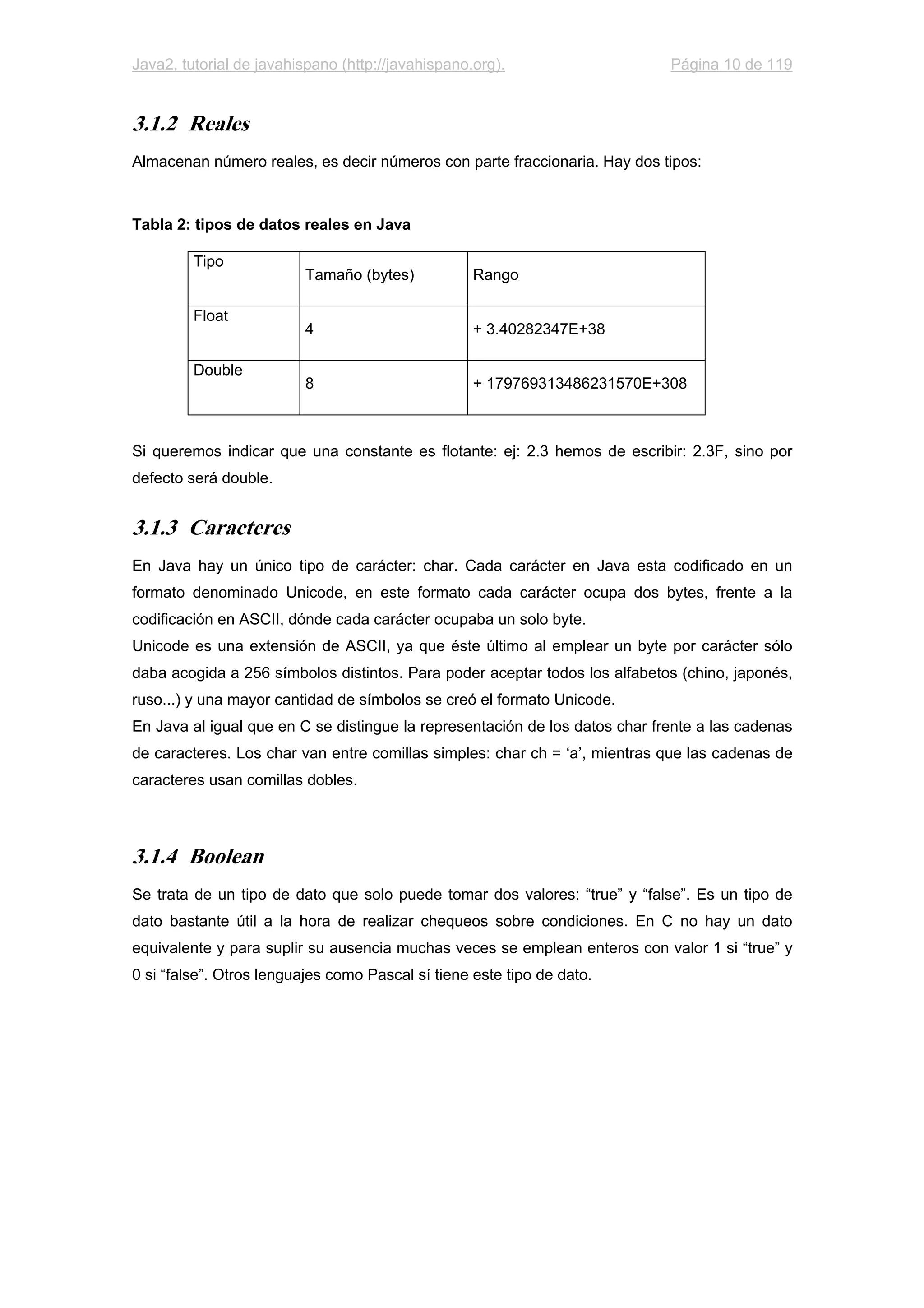 Java2, tutorial de javahispano (http://javahispano.org). Página 10 de 119
3.1.2 Reales
Almacenan número reales, es decir números con parte fraccionaria. Hay dos tipos:
Tabla 2: tipos de datos reales en Java
Tipo
Tamaño (bytes) Rango
Float
4 + 3.40282347E+38
Double
8 + 179769313486231570E+308
Si queremos indicar que una constante es flotante: ej: 2.3 hemos de escribir: 2.3F, sino por
defecto será double.
3.1.3 Caracteres
En Java hay un único tipo de carácter: char. Cada carácter en Java esta codificado en un
formato denominado Unicode, en este formato cada carácter ocupa dos bytes, frente a la
codificación en ASCII, dónde cada carácter ocupaba un solo byte.
Unicode es una extensión de ASCII, ya que éste último al emplear un byte por carácter sólo
daba acogida a 256 símbolos distintos. Para poder aceptar todos los alfabetos (chino, japonés,
ruso...) y una mayor cantidad de símbolos se creó el formato Unicode.
En Java al igual que en C se distingue la representación de los datos char frente a las cadenas
de caracteres. Los char van entre comillas simples: char ch = ‘a’, mientras que las cadenas de
caracteres usan comillas dobles.
3.1.4 Boolean
Se trata de un tipo de dato que solo puede tomar dos valores: “true” y “false”. Es un tipo de
dato bastante útil a la hora de realizar chequeos sobre condiciones. En C no hay un dato
equivalente y para suplir su ausencia muchas veces se emplean enteros con valor 1 si “true” y
0 si “false”. Otros lenguajes como Pascal sí tiene este tipo de dato.
 